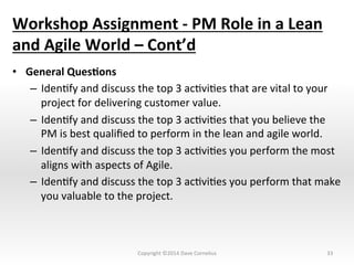 Workshop	
  Assignment	
  -­‐	
  PM	
  Role	
  in	
  a	
  Lean	
  
and	
  Agile	
  World	
  –	
  Cont’d	
  
•  General	
  Ques@ons	
  
–  IdenNfy	
  and	
  discuss	
  the	
  top	
  3	
  acNviNes	
  that	
  are	
  vital	
  to	
  your	
  
project	
  for	
  delivering	
  customer	
  value.	
  
–  IdenNfy	
  and	
  discuss	
  the	
  top	
  3	
  acNviNes	
  that	
  you	
  believe	
  the	
  
PM	
  is	
  best	
  qualiﬁed	
  to	
  perform	
  in	
  the	
  lean	
  and	
  agile	
  world.	
  
–  IdenNfy	
  and	
  discuss	
  the	
  top	
  3	
  acNviNes	
  you	
  perform	
  the	
  most	
  
aligns	
  with	
  aspects	
  of	
  Agile.	
  
–  IdenNfy	
  and	
  discuss	
  the	
  top	
  3	
  acNviNes	
  you	
  perform	
  that	
  make	
  
you	
  valuable	
  to	
  the	
  project.	
  	
  
33	
  Copyright	
  ©2014	
  Dave	
  Cornelius	
  
 