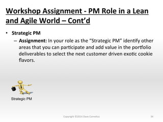 Workshop	
  Assignment	
  -­‐	
  PM	
  Role	
  in	
  a	
  Lean	
  
and	
  Agile	
  World	
  –	
  Cont’d	
  
•  Strategic	
  PM	
  
–  Assignment:	
  In	
  your	
  role	
  as	
  the	
  “Strategic	
  PM”	
  idenNfy	
  other	
  
areas	
  that	
  you	
  can	
  parNcipate	
  and	
  add	
  value	
  in	
  the	
  pornolio	
  
deliverables	
  to	
  select	
  the	
  next	
  customer	
  driven	
  exoNc	
  cookie	
  
ﬂavors.	
  	
  	
  
34	
  
Strategic PM
Copyright	
  ©2014	
  Dave	
  Cornelius	
  
 