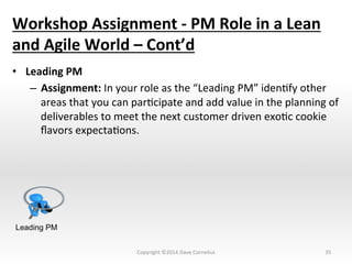 Workshop	
  Assignment	
  -­‐	
  PM	
  Role	
  in	
  a	
  Lean	
  
and	
  Agile	
  World	
  –	
  Cont’d	
  
•  Leading	
  PM	
  
–  Assignment:	
  In	
  your	
  role	
  as	
  the	
  “Leading	
  PM”	
  idenNfy	
  other	
  
areas	
  that	
  you	
  can	
  parNcipate	
  and	
  add	
  value	
  in	
  the	
  planning	
  of	
  
deliverables	
  to	
  meet	
  the	
  next	
  customer	
  driven	
  exoNc	
  cookie	
  
ﬂavors	
  expectaNons.	
  	
  	
  	
  
35	
  
Leading PM
Copyright	
  ©2014	
  Dave	
  Cornelius	
  
 