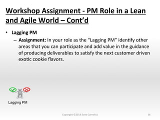 Workshop	
  Assignment	
  -­‐	
  PM	
  Role	
  in	
  a	
  Lean	
  
and	
  Agile	
  World	
  –	
  Cont’d	
  
•  Lagging	
  PM	
  
–  Assignment:	
  In	
  your	
  role	
  as	
  the	
  “Lagging	
  PM”	
  idenNfy	
  other	
  
areas	
  that	
  you	
  can	
  parNcipate	
  and	
  add	
  value	
  in	
  the	
  guidance	
  
of	
  producing	
  deliverables	
  to	
  saNsfy	
  the	
  next	
  customer	
  driven	
  
exoNc	
  cookie	
  ﬂavors.	
  
	
  
36	
  
Lagging PM
Copyright	
  ©2014	
  Dave	
  Cornelius	
  
 