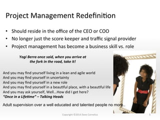 Project	
  Management	
  RedeﬁniNon	
  
•  Should	
  reside	
  in	
  the	
  oﬃce	
  of	
  the	
  CEO	
  or	
  COO	
  
•  No	
  longer	
  just	
  the	
  score	
  keeper	
  and	
  traﬃc	
  signal	
  provider	
  
•  Project	
  management	
  has	
  become	
  a	
  business	
  skill	
  vs.	
  role	
  
5	
  
Yogi	
  Berra	
  once	
  said,	
  when	
  you	
  arrive	
  at	
  	
  
the	
  fork	
  in	
  the	
  road,	
  take	
  it!	
  
And	
  you	
  may	
  ﬁnd	
  yourself	
  living	
  in	
  a	
  lean	
  and	
  agile	
  world	
  
And	
  you	
  may	
  ﬁnd	
  yourself	
  in	
  uncertainty	
  
And	
  you	
  may	
  ﬁnd	
  yourself	
  in	
  a	
  new	
  role	
  
And	
  you	
  may	
  ﬁnd	
  yourself	
  in	
  a	
  beauNful	
  place,	
  with	
  a	
  beauNful	
  life	
  
And	
  you	
  may	
  ask	
  yourself,	
  Well...How	
  did	
  I	
  get	
  here?	
  
“Once	
  in	
  a	
  Life;me”	
  –	
  Talking	
  Heads	
  
Adult supervision over a well educated and talented people no more..
Copyright	
  ©2014	
  Dave	
  Cornelius	
  
 