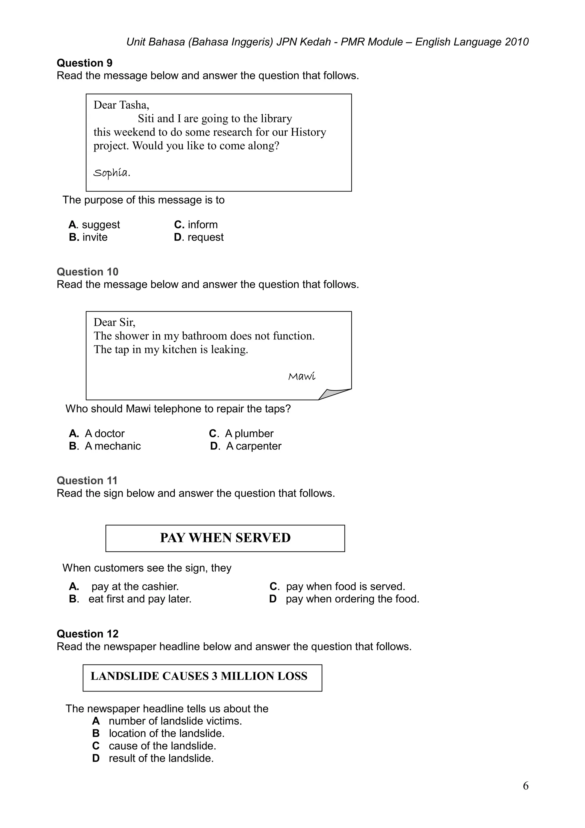 Unit Bahasa (Bahasa Inggeris) JPN Kedah - PMR Module – English Language 2010
6
Question 9
Read the message below and answer the question that follows.
The purpose of this message is to
A. suggest C. inform
B. invite D. request
Question 10
Read the message below and answer the question that follows.
Who should Mawi telephone to repair the taps?
A. A doctor C. A plumber
B. A mechanic D. A carpenter
Question 11
Read the sign below and answer the question that follows.
When customers see the sign, they
A. pay at the cashier. C. pay when food is served.
B. eat first and pay later. D pay when ordering the food.
Question 12
Read the newspaper headline below and answer the question that follows.
The newspaper headline tells us about the
A number of landslide victims.
B location of the landslide.
C cause of the landslide.
D result of the landslide.
Dear Tasha,
Siti and I are going to the library
this weekend to do some research for our History
project. Would you like to come along?
Sophia.
Dear Sir,
The shower in my bathroom does not function.
The tap in my kitchen is leaking.
Mawi
PAY WHEN SERVED
LANDSLIDE CAUSES 3 MILLION LOSS
 