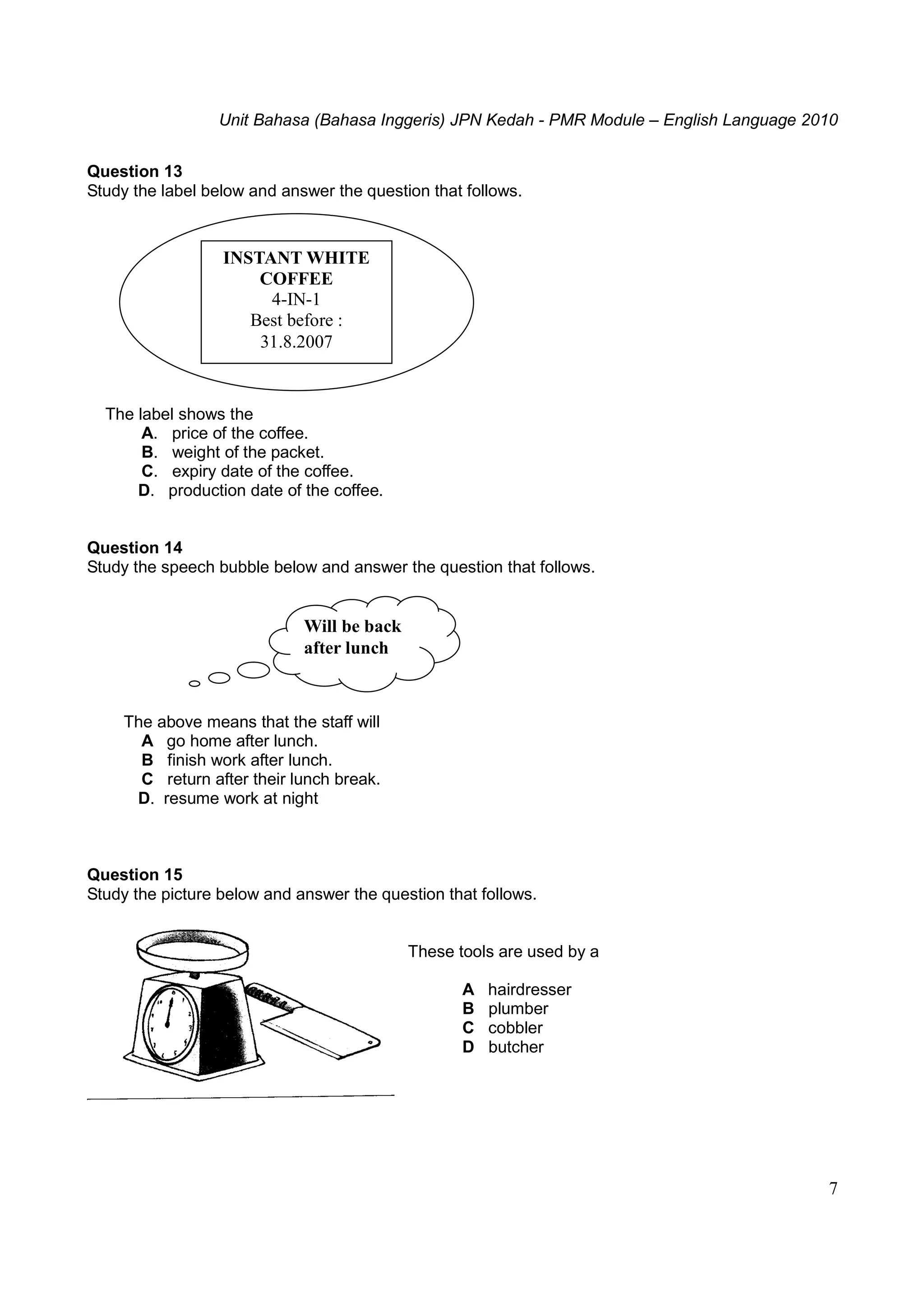 Unit Bahasa (Bahasa Inggeris) JPN Kedah - PMR Module – English Language 2010
7
Question 13
Study the label below and answer the question that follows.
The label shows the
A. price of the coffee.
B. weight of the packet.
C. expiry date of the coffee.
D. production date of the coffee.
Question 14
Study the speech bubble below and answer the question that follows.
The above means that the staff will
A go home after lunch.
B finish work after lunch.
C return after their lunch break.
D. resume work at night
Question 15
Study the picture below and answer the question that follows.
These tools are used by a
A hairdresser
B plumber
C cobbler
D butcher
Will be back
after lunch
INSTANT WHITE
COFFEE
4-IN-1
Best before :
31.8.2007
 