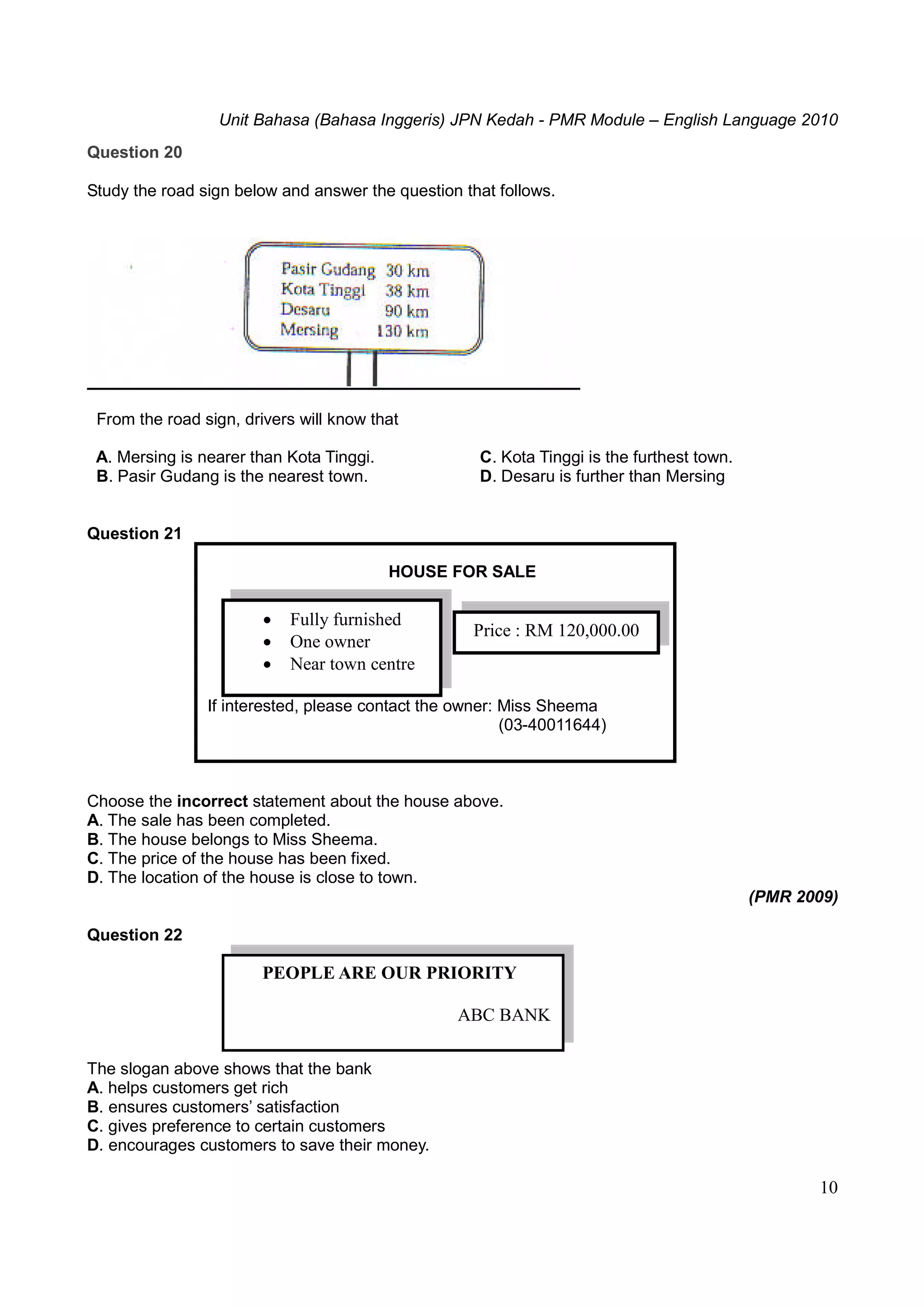 Unit Bahasa (Bahasa Inggeris) JPN Kedah - PMR Module – English Language 2010
10
Question 20
Study the road sign below and answer the question that follows.
From the road sign, drivers will know that
A. Mersing is nearer than Kota Tinggi. C. Kota Tinggi is the furthest town.
B. Pasir Gudang is the nearest town. D. Desaru is further than Mersing
Question 21
HOUSE FOR SALE
If interested, please contact the owner: Miss Sheema
(03-40011644)
Choose the incorrect statement about the house above.
A. The sale has been completed.
B. The house belongs to Miss Sheema.
C. The price of the house has been fixed.
D. The location of the house is close to town.
(PMR 2009)
Question 22
The slogan above shows that the bank
A. helps customers get rich
B. ensures customers’ satisfaction
C. gives preference to certain customers
D. encourages customers to save their money.
 Fully furnished
 One owner
 Near town centre
Price : RM 120,000.00
PEOPLE ARE OUR PRIORITY
ABC BANK
 