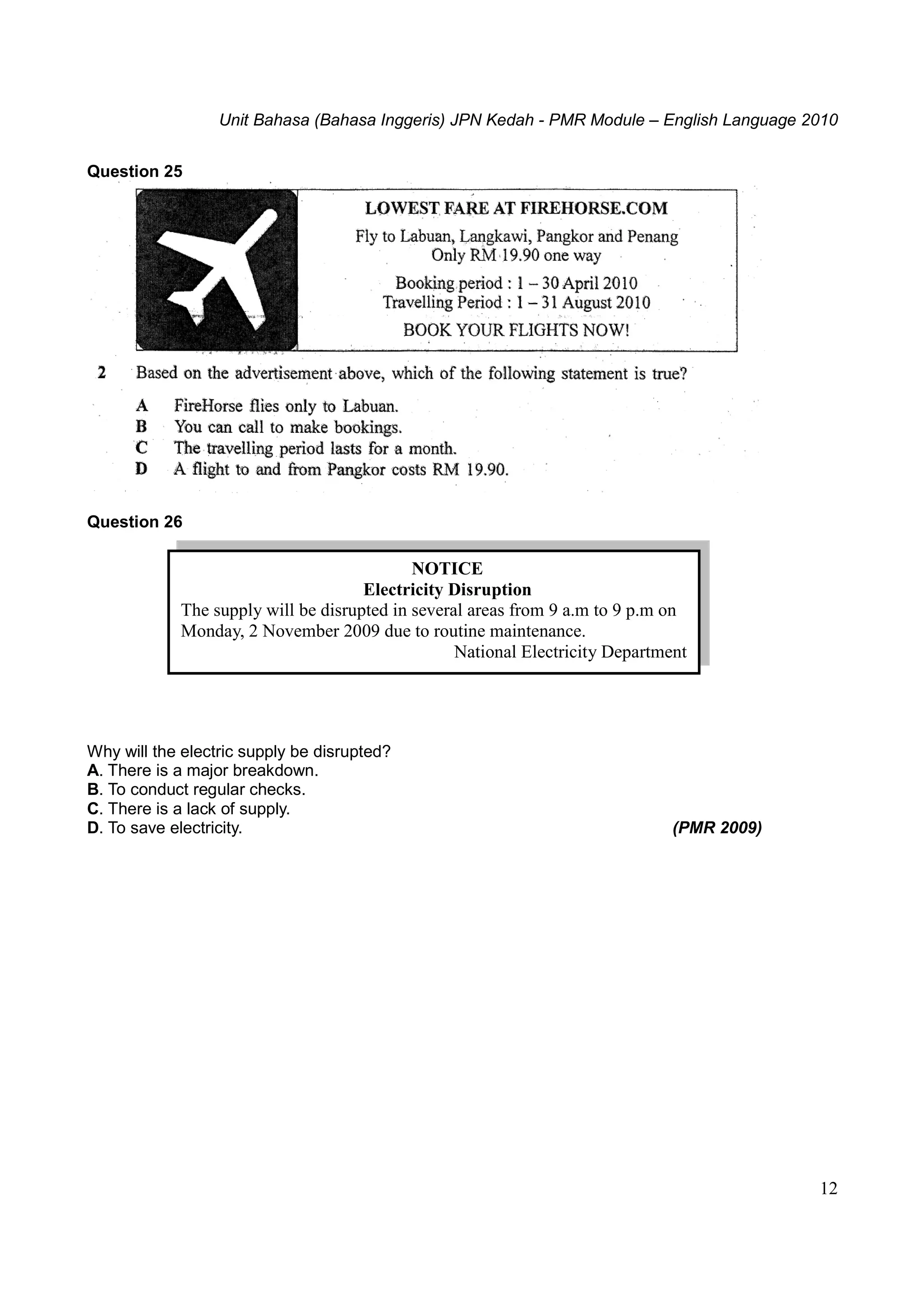 Unit Bahasa (Bahasa Inggeris) JPN Kedah - PMR Module – English Language 2010
12
Question 25
Question 26
Why will the electric supply be disrupted?
A. There is a major breakdown.
B. To conduct regular checks.
C. There is a lack of supply.
D. To save electricity. (PMR 2009)
NOTICE
Electricity Disruption
The supply will be disrupted in several areas from 9 a.m to 9 p.m on
Monday, 2 November 2009 due to routine maintenance.
National Electricity Department
 