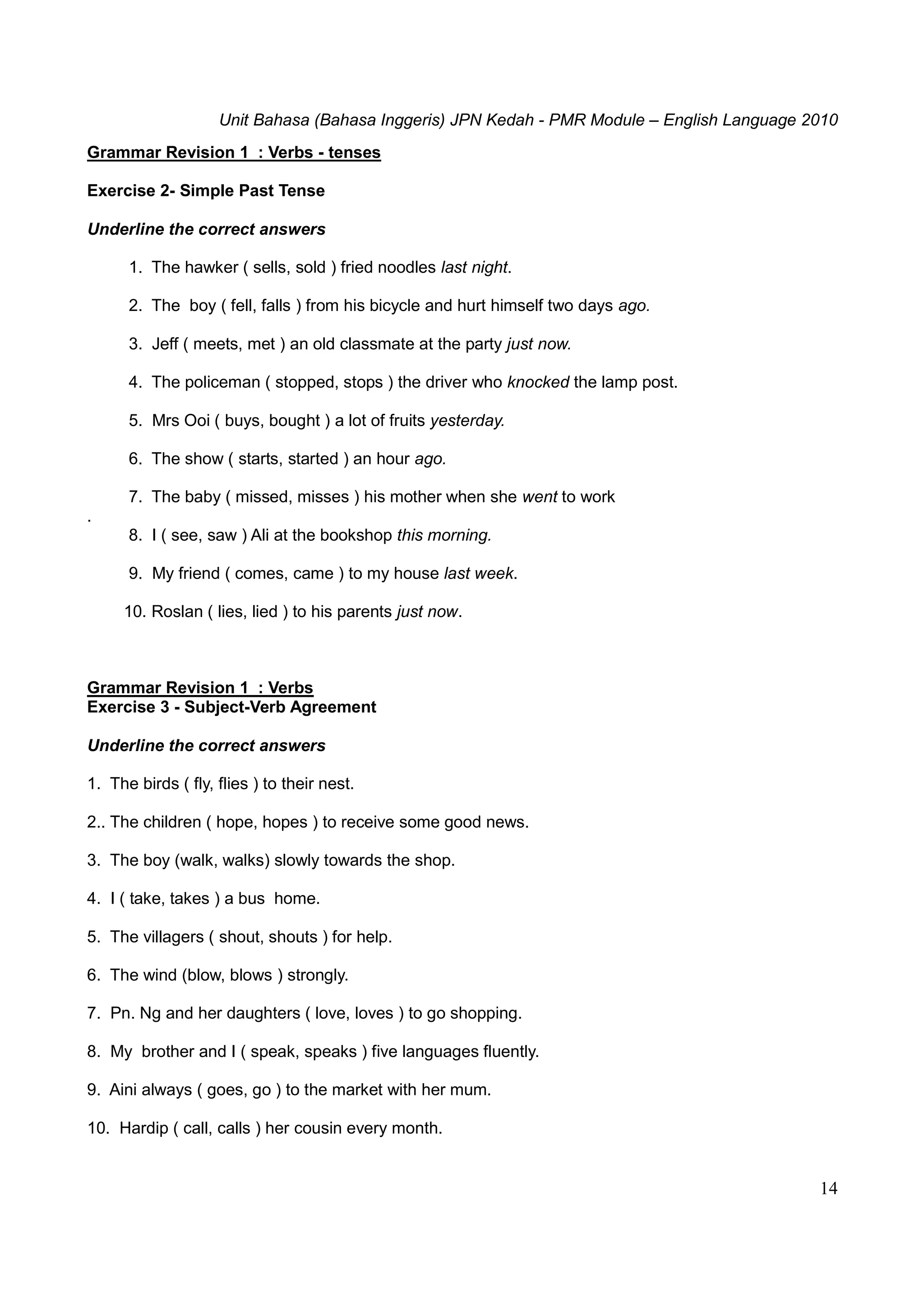 Unit Bahasa (Bahasa Inggeris) JPN Kedah - PMR Module – English Language 2010
14
Grammar Revision 1 : Verbs - tenses
Exercise 2- Simple Past Tense
Underline the correct answers
1. The hawker ( sells, sold ) fried noodles last night.
2. The boy ( fell, falls ) from his bicycle and hurt himself two days ago.
3. Jeff ( meets, met ) an old classmate at the party just now.
4. The policeman ( stopped, stops ) the driver who knocked the lamp post.
5. Mrs Ooi ( buys, bought ) a lot of fruits yesterday.
6. The show ( starts, started ) an hour ago.
7. The baby ( missed, misses ) his mother when she went to work
.
8. I ( see, saw ) Ali at the bookshop this morning.
9. My friend ( comes, came ) to my house last week.
10. Roslan ( lies, lied ) to his parents just now.
Grammar Revision 1 : Verbs
Exercise 3 - Subject-Verb Agreement
Underline the correct answers
1. The birds ( fly, flies ) to their nest.
2.. The children ( hope, hopes ) to receive some good news.
3. The boy (walk, walks) slowly towards the shop.
4. I ( take, takes ) a bus home.
5. The villagers ( shout, shouts ) for help.
6. The wind (blow, blows ) strongly.
7. Pn. Ng and her daughters ( love, loves ) to go shopping.
8. My brother and I ( speak, speaks ) five languages fluently.
9. Aini always ( goes, go ) to the market with her mum.
10. Hardip ( call, calls ) her cousin every month.
 