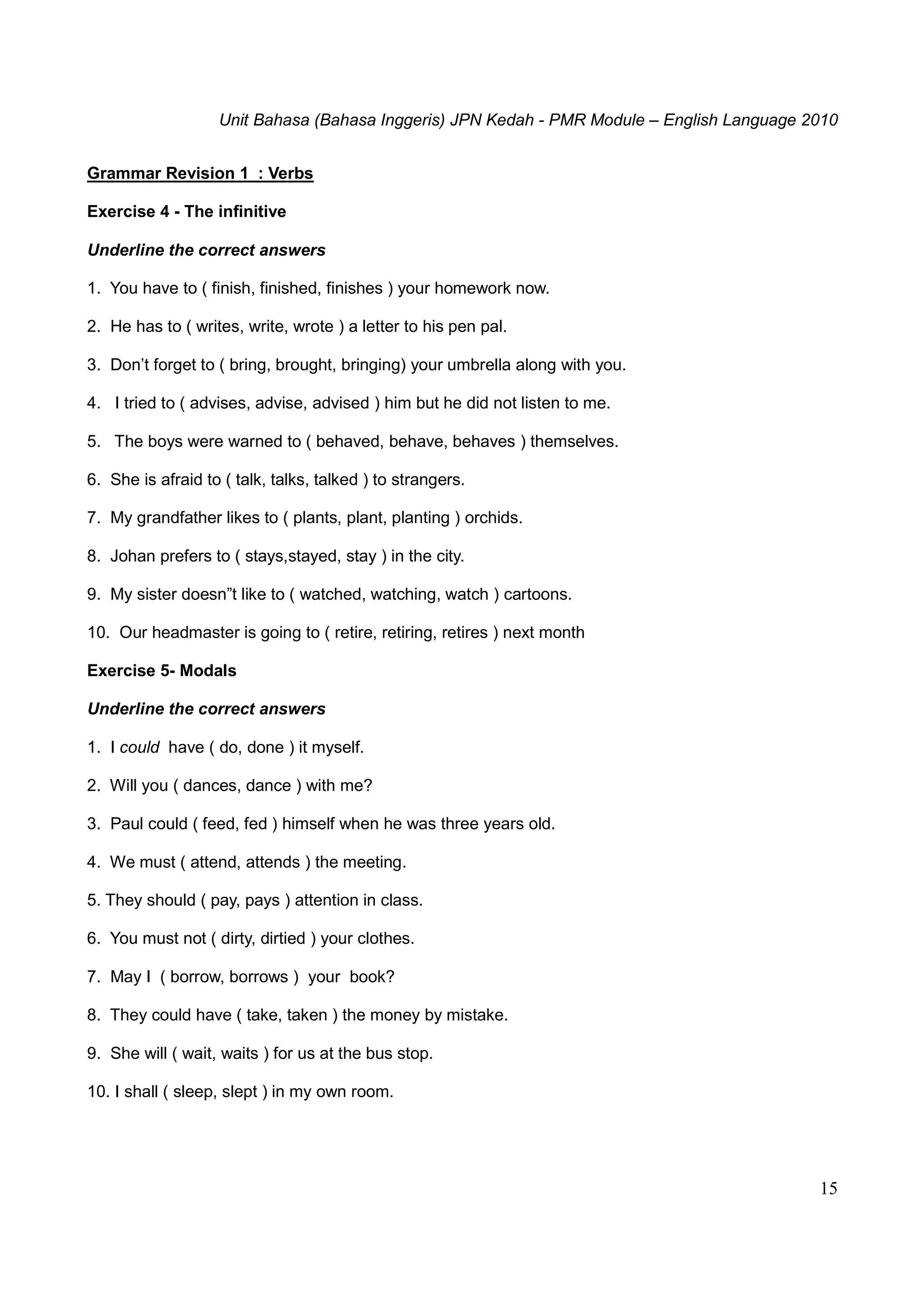 Unit Bahasa (Bahasa Inggeris) JPN Kedah - PMR Module – English Language 2010
15
Grammar Revision 1 : Verbs
Exercise 4 - The infinitive
Underline the correct answers
1. You have to ( finish, finished, finishes ) your homework now.
2. He has to ( writes, write, wrote ) a letter to his pen pal.
3. Don’t forget to ( bring, brought, bringing) your umbrella along with you.
4. I tried to ( advises, advise, advised ) him but he did not listen to me.
5. The boys were warned to ( behaved, behave, behaves ) themselves.
6. She is afraid to ( talk, talks, talked ) to strangers.
7. My grandfather likes to ( plants, plant, planting ) orchids.
8. Johan prefers to ( stays,stayed, stay ) in the city.
9. My sister doesn”t like to ( watched, watching, watch ) cartoons.
10. Our headmaster is going to ( retire, retiring, retires ) next month
Exercise 5- Modals
Underline the correct answers
1. I could have ( do, done ) it myself.
2. Will you ( dances, dance ) with me?
3. Paul could ( feed, fed ) himself when he was three years old.
4. We must ( attend, attends ) the meeting.
5. They should ( pay, pays ) attention in class.
6. You must not ( dirty, dirtied ) your clothes.
7. May I ( borrow, borrows ) your book?
8. They could have ( take, taken ) the money by mistake.
9. She will ( wait, waits ) for us at the bus stop.
10. I shall ( sleep, slept ) in my own room.
 