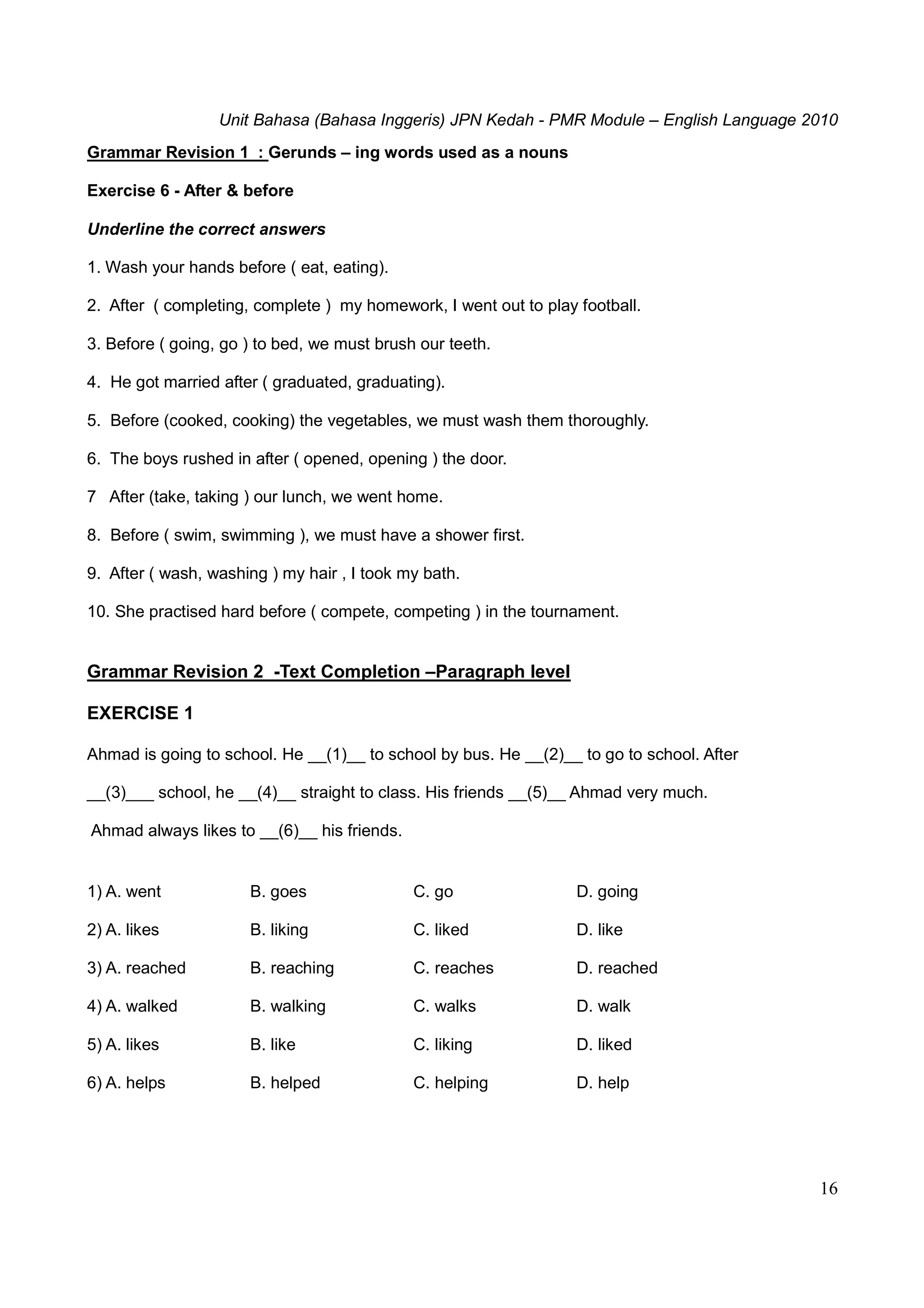 Unit Bahasa (Bahasa Inggeris) JPN Kedah - PMR Module – English Language 2010
16
Grammar Revision 1 : Gerunds – ing words used as a nouns
Exercise 6 - After & before
Underline the correct answers
1. Wash your hands before ( eat, eating).
2. After ( completing, complete ) my homework, I went out to play football.
3. Before ( going, go ) to bed, we must brush our teeth.
4. He got married after ( graduated, graduating).
5. Before (cooked, cooking) the vegetables, we must wash them thoroughly.
6. The boys rushed in after ( opened, opening ) the door.
7 After (take, taking ) our lunch, we went home.
8. Before ( swim, swimming ), we must have a shower first.
9. After ( wash, washing ) my hair , I took my bath.
10. She practised hard before ( compete, competing ) in the tournament.
Grammar Revision 2 -Text Completion –Paragraph level
EXERCISE 1
Ahmad is going to school. He __(1)__ to school by bus. He __(2)__ to go to school. After
__(3)___ school, he __(4)__ straight to class. His friends __(5)__ Ahmad very much.
Ahmad always likes to __(6)__ his friends.
1) A. went B. goes C. go D. going
2) A. likes B. liking C. liked D. like
3) A. reached B. reaching C. reaches D. reached
4) A. walked B. walking C. walks D. walk
5) A. likes B. like C. liking D. liked
6) A. helps B. helped C. helping D. help
 