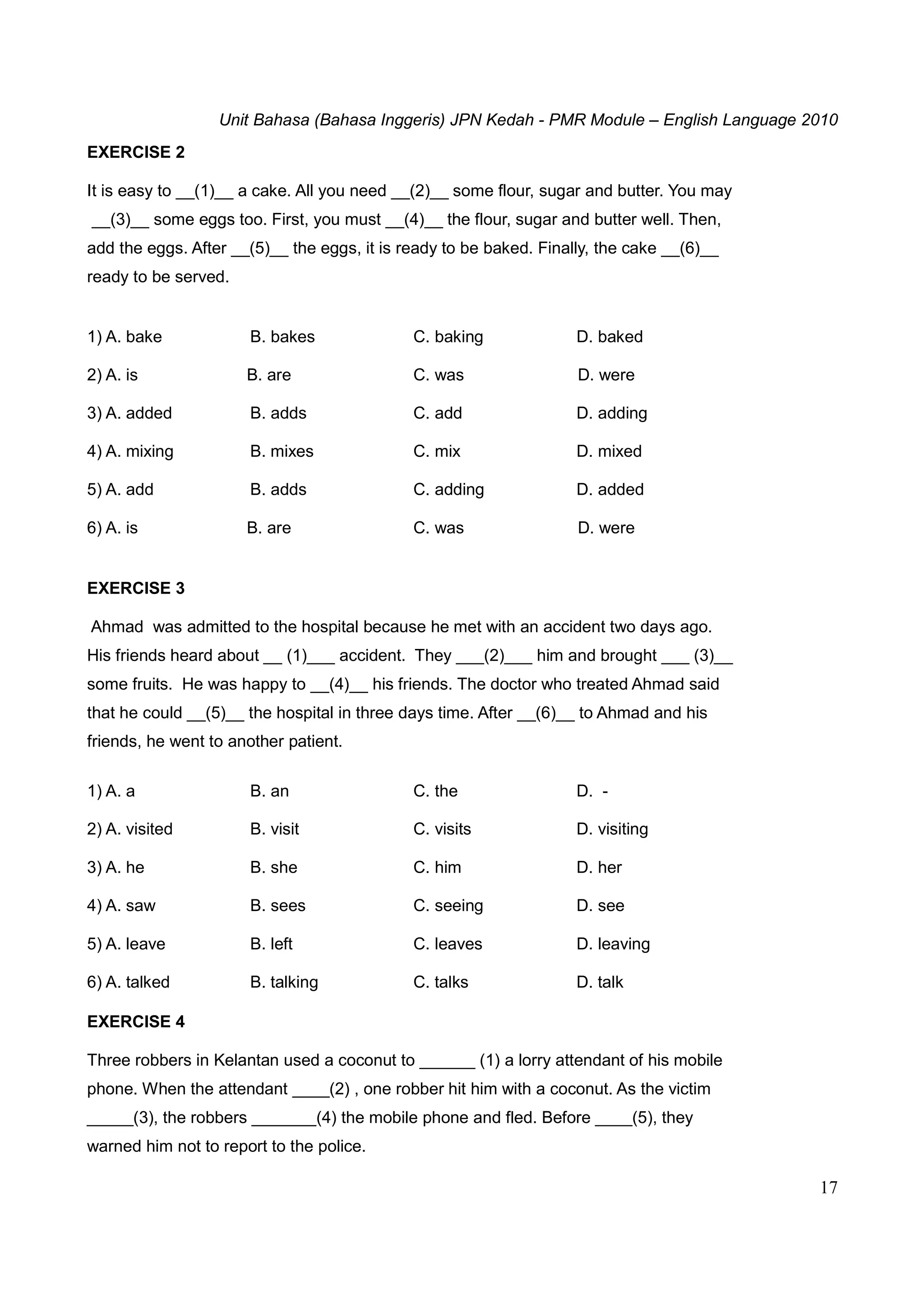 Unit Bahasa (Bahasa Inggeris) JPN Kedah - PMR Module – English Language 2010
17
EXERCISE 2
It is easy to __(1)__ a cake. All you need __(2)__ some flour, sugar and butter. You may
__(3)__ some eggs too. First, you must __(4)__ the flour, sugar and butter well. Then,
add the eggs. After __(5)__ the eggs, it is ready to be baked. Finally, the cake __(6)__
ready to be served.
1) A. bake B. bakes C. baking D. baked
2) A. is B. are C. was D. were
3) A. added B. adds C. add D. adding
4) A. mixing B. mixes C. mix D. mixed
5) A. add B. adds C. adding D. added
6) A. is B. are C. was D. were
EXERCISE 3
Ahmad was admitted to the hospital because he met with an accident two days ago.
His friends heard about __ (1)___ accident. They ___(2)___ him and brought ___ (3)__
some fruits. He was happy to __(4)__ his friends. The doctor who treated Ahmad said
that he could __(5)__ the hospital in three days time. After __(6)__ to Ahmad and his
friends, he went to another patient.
1) A. a B. an C. the D. -
2) A. visited B. visit C. visits D. visiting
3) A. he B. she C. him D. her
4) A. saw B. sees C. seeing D. see
5) A. leave B. left C. leaves D. leaving
6) A. talked B. talking C. talks D. talk
EXERCISE 4
Three robbers in Kelantan used a coconut to ______ (1) a lorry attendant of his mobile
phone. When the attendant ____(2) , one robber hit him with a coconut. As the victim
_____(3), the robbers _______(4) the mobile phone and fled. Before ____(5), they
warned him not to report to the police.
 