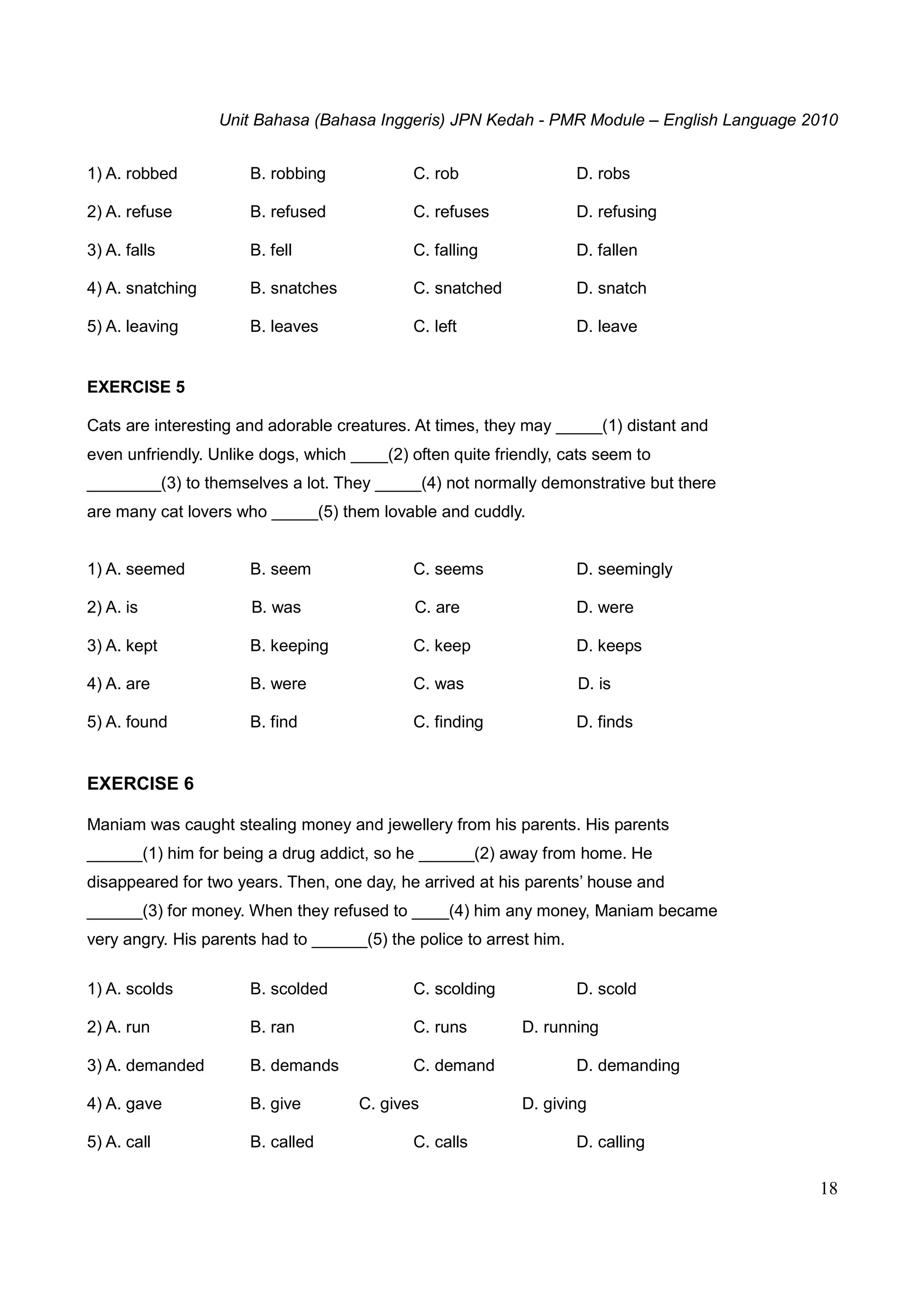 Unit Bahasa (Bahasa Inggeris) JPN Kedah - PMR Module – English Language 2010
18
1) A. robbed B. robbing C. rob D. robs
2) A. refuse B. refused C. refuses D. refusing
3) A. falls B. fell C. falling D. fallen
4) A. snatching B. snatches C. snatched D. snatch
5) A. leaving B. leaves C. left D. leave
EXERCISE 5
Cats are interesting and adorable creatures. At times, they may _____(1) distant and
even unfriendly. Unlike dogs, which ____(2) often quite friendly, cats seem to
________(3) to themselves a lot. They _____(4) not normally demonstrative but there
are many cat lovers who _____(5) them lovable and cuddly.
1) A. seemed B. seem C. seems D. seemingly
2) A. is B. was C. are D. were
3) A. kept B. keeping C. keep D. keeps
4) A. are B. were C. was D. is
5) A. found B. find C. finding D. finds
EXERCISE 6
Maniam was caught stealing money and jewellery from his parents. His parents
______(1) him for being a drug addict, so he ______(2) away from home. He
disappeared for two years. Then, one day, he arrived at his parents’ house and
______(3) for money. When they refused to ____(4) him any money, Maniam became
very angry. His parents had to ______(5) the police to arrest him.
1) A. scolds B. scolded C. scolding D. scold
2) A. run B. ran C. runs D. running
3) A. demanded B. demands C. demand D. demanding
4) A. gave B. give C. gives D. giving
5) A. call B. called C. calls D. calling
 