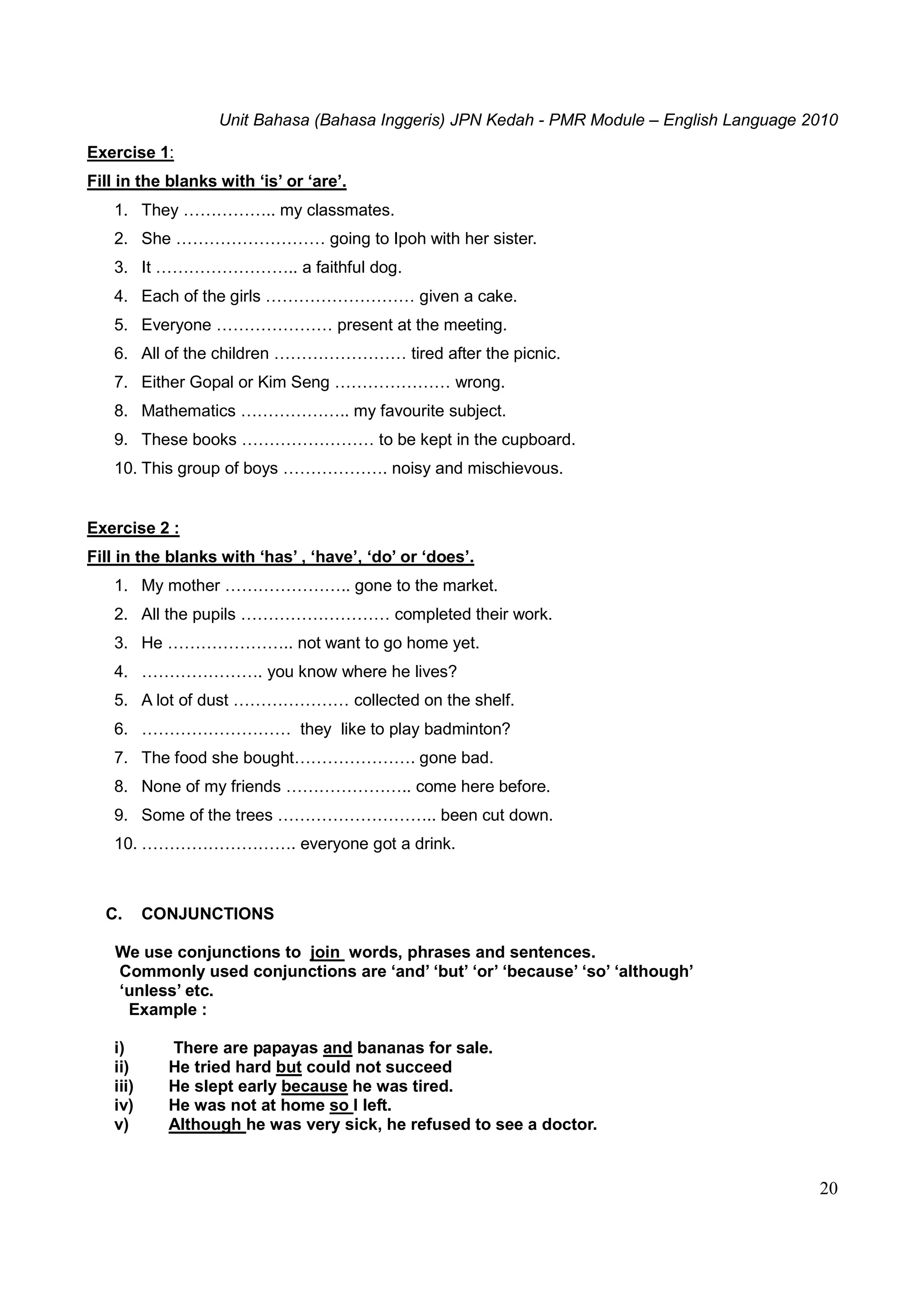 Unit Bahasa (Bahasa Inggeris) JPN Kedah - PMR Module – English Language 2010
20
Exercise 1:
Fill in the blanks with ‘is’ or ‘are’.
1. They …………….. my classmates.
2. She ……………………… going to Ipoh with her sister.
3. It …………………….. a faithful dog.
4. Each of the girls ……………………… given a cake.
5. Everyone ………………… present at the meeting.
6. All of the children …………………… tired after the picnic.
7. Either Gopal or Kim Seng ………………… wrong.
8. Mathematics ……………….. my favourite subject.
9. These books …………………… to be kept in the cupboard.
10. This group of boys ………………. noisy and mischievous.
Exercise 2 :
Fill in the blanks with ‘has’ , ‘have’, ‘do’ or ‘does’.
1. My mother ………………….. gone to the market.
2. All the pupils ……………………… completed their work.
3. He ………………….. not want to go home yet.
4. …………………. you know where he lives?
5. A lot of dust ………………… collected on the shelf.
6. ……………………… they like to play badminton?
7. The food she bought…………………. gone bad.
8. None of my friends ………………….. come here before.
9. Some of the trees ……………………….. been cut down.
10. ………………………. everyone got a drink.
C. CONJUNCTIONS
We use conjunctions to join words, phrases and sentences.
Commonly used conjunctions are ‘and’ ‘but’ ‘or’ ‘because’ ‘so’ ‘although’
‘unless’ etc.
Example :
i) There are papayas and bananas for sale.
ii) He tried hard but could not succeed
iii) He slept early because he was tired.
iv) He was not at home so I left.
v) Although he was very sick, he refused to see a doctor.
 