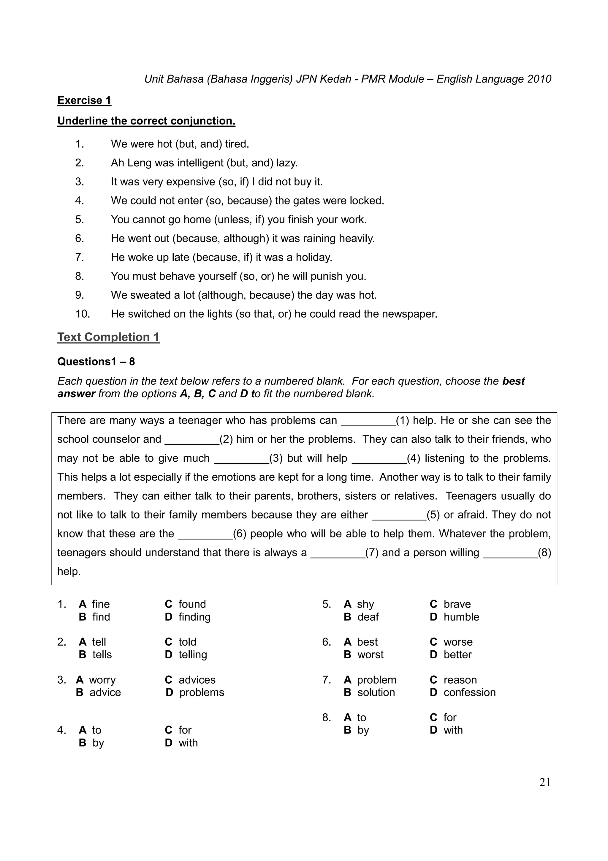 Unit Bahasa (Bahasa Inggeris) JPN Kedah - PMR Module – English Language 2010
21
Exercise 1
Underline the correct conjunction.
1. We were hot (but, and) tired.
2. Ah Leng was intelligent (but, and) lazy.
3. It was very expensive (so, if) I did not buy it.
4. We could not enter (so, because) the gates were locked.
5. You cannot go home (unless, if) you finish your work.
6. He went out (because, although) it was raining heavily.
7. He woke up late (because, if) it was a holiday.
8. You must behave yourself (so, or) he will punish you.
9. We sweated a lot (although, because) the day was hot.
10. He switched on the lights (so that, or) he could read the newspaper.
Text Completion 1
Questions1 – 8
Each question in the text below refers to a numbered blank. For each question, choose the best
answer from the options A, B, C and D to fit the numbered blank.
There are many ways a teenager who has problems can _________(1) help. He or she can see the
school counselor and _________(2) him or her the problems. They can also talk to their friends, who
may not be able to give much _________(3) but will help _________(4) listening to the problems.
This helps a lot especially if the emotions are kept for a long time. Another way is to talk to their family
members. They can either talk to their parents, brothers, sisters or relatives. Teenagers usually do
not like to talk to their family members because they are either _________(5) or afraid. They do not
know that these are the _________(6) people who will be able to help them. Whatever the problem,
teenagers should understand that there is always a _________(7) and a person willing _________(8)
help.
1. A fine C found
B find D finding
2. A tell C told
B tells D telling
3. A worry C advices
B advice D problems
4. A to C for
B by D with
5. A shy C brave
B deaf D humble
6. A best C worse
B worst D better
7. A problem C reason
B solution D confession
8. A to C for
B by D with
 