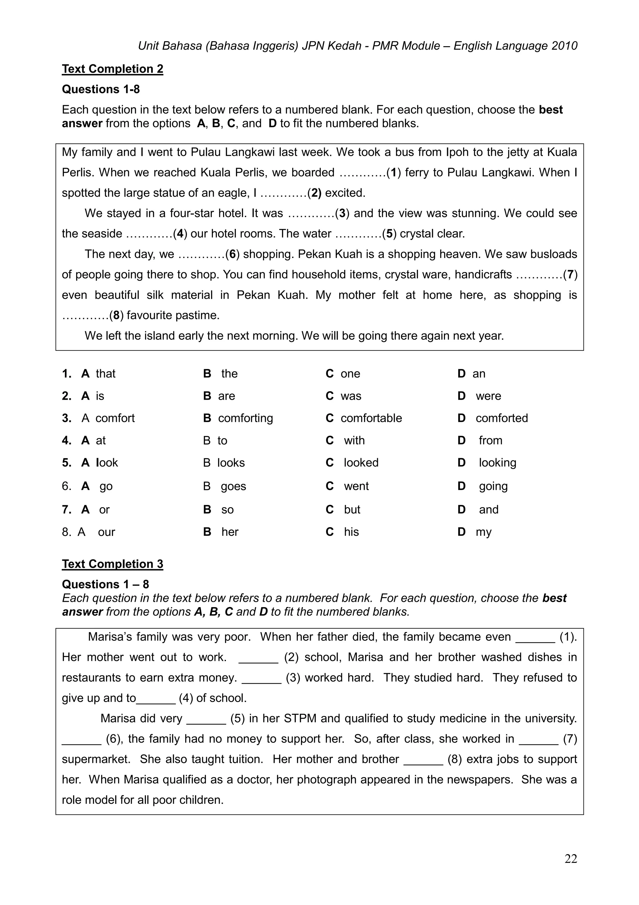 Unit Bahasa (Bahasa Inggeris) JPN Kedah - PMR Module – English Language 2010
22
Text Completion 2
Questions 1-8
Each question in the text below refers to a numbered blank. For each question, choose the best
answer from the options A, B, C, and D to fit the numbered blanks.
My family and I went to Pulau Langkawi last week. We took a bus from Ipoh to the jetty at Kuala
Perlis. When we reached Kuala Perlis, we boarded …………(1) ferry to Pulau Langkawi. When I
spotted the large statue of an eagle, I …………(2) excited.
We stayed in a four-star hotel. It was …………(3) and the view was stunning. We could see
the seaside …………(4) our hotel rooms. The water …………(5) crystal clear.
The next day, we …………(6) shopping. Pekan Kuah is a shopping heaven. We saw busloads
of people going there to shop. You can find household items, crystal ware, handicrafts …………(7)
even beautiful silk material in Pekan Kuah. My mother felt at home here, as shopping is
…………(8) favourite pastime.
We left the island early the next morning. We will be going there again next year.
1. A that B the C one D an
2. A is B are C was D were
3. A comfort B comforting C comfortable D comforted
4. A at B to C with D from
5. A look B looks C looked D looking
6. A go B goes C went D going
7. A or B so C but D and
8. A our B her C his D my
Text Completion 3
Questions 1 – 8
Each question in the text below refers to a numbered blank. For each question, choose the best
answer from the options A, B, C and D to fit the numbered blanks.
Marisa’s family was very poor. When her father died, the family became even ______ (1).
Her mother went out to work. ______ (2) school, Marisa and her brother washed dishes in
restaurants to earn extra money. ______ (3) worked hard. They studied hard. They refused to
give up and to______ (4) of school.
Marisa did very ______ (5) in her STPM and qualified to study medicine in the university.
______ (6), the family had no money to support her. So, after class, she worked in ______ (7)
supermarket. She also taught tuition. Her mother and brother ______ (8) extra jobs to support
her. When Marisa qualified as a doctor, her photograph appeared in the newspapers. She was a
role model for all poor children.
 