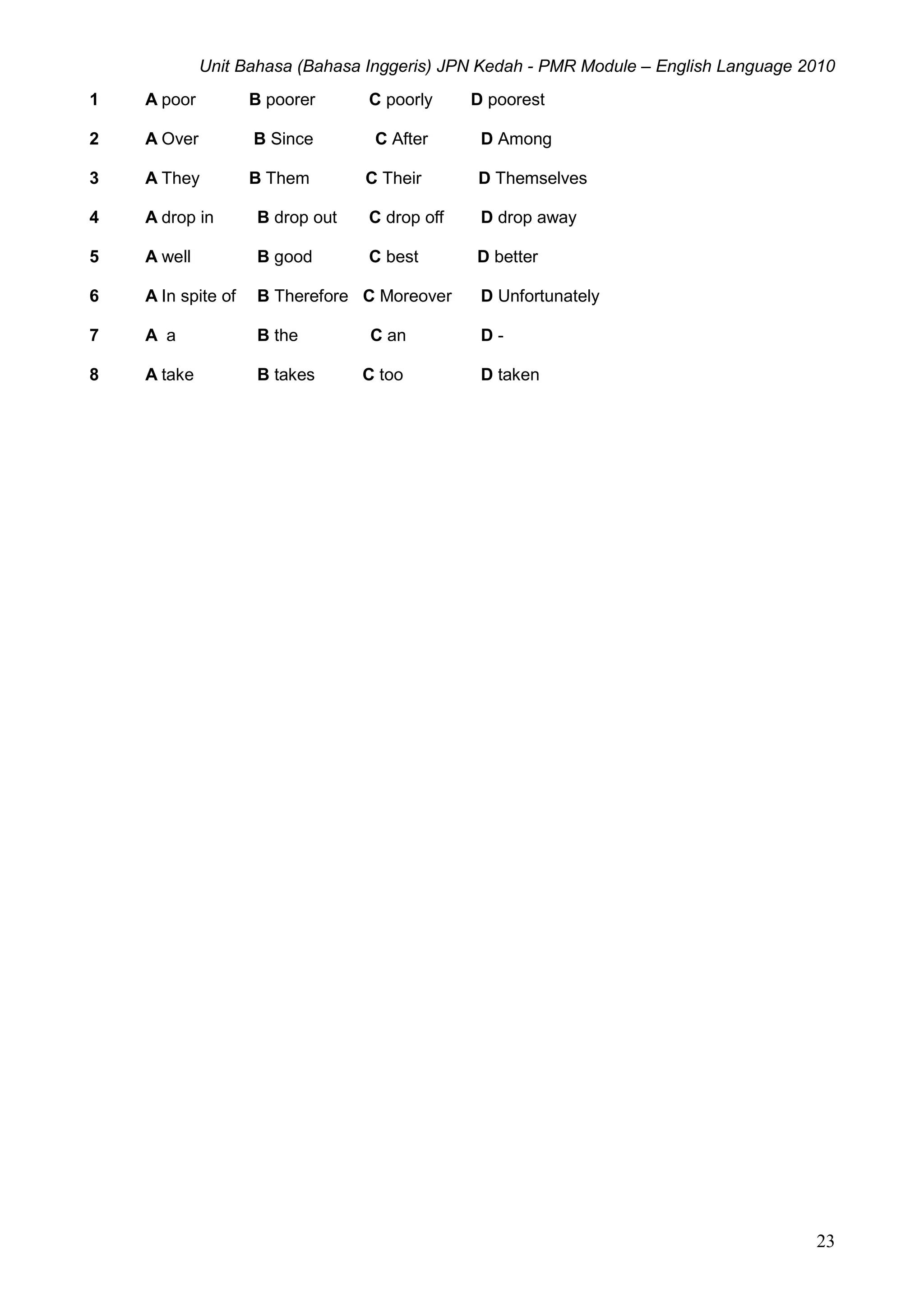 Unit Bahasa (Bahasa Inggeris) JPN Kedah - PMR Module – English Language 2010
23
1 A poor B poorer C poorly D poorest
2 A Over B Since C After D Among
3 A They B Them C Their D Themselves
4 A drop in B drop out C drop off D drop away
5 A well B good C best D better
6 A In spite of B Therefore C Moreover D Unfortunately
7 A a B the C an D -
8 A take B takes C too D taken
 