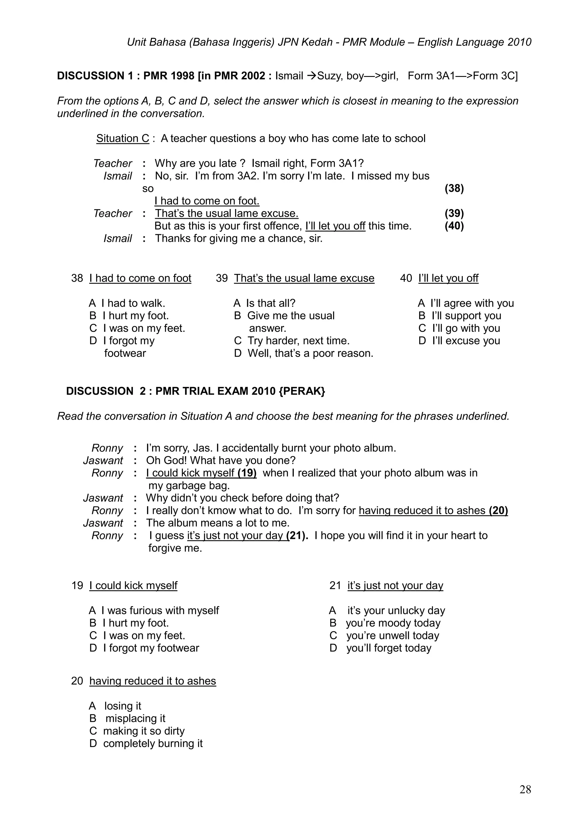 Unit Bahasa (Bahasa Inggeris) JPN Kedah - PMR Module – English Language 2010
28
DISCUSSION 1 : PMR 1998 [in PMR 2002 : Ismail Suzy, boy—>girl, Form 3A1—>Form 3C]
From the options A, B, C and D, select the answer which is closest in meaning to the expression
underlined in the conversation.
Situation C : A teacher questions a boy who has come late to school
Teacher : Why are you late ? Ismail right, Form 3A1?
Ismail : No, sir. I’m from 3A2. I’m sorry I’m late. I missed my bus
so
I had to come on foot.
(38)
Teacher : That’s the usual lame excuse.
But as this is your first offence, I’ll let you off this time.
(39)
(40)
Ismail : Thanks for giving me a chance, sir.
38 I had to come on foot
A I had to walk.
B I hurt my foot.
C I was on my feet.
D I forgot my
footwear
39 That’s the usual lame excuse
A Is that all?
B Give me the usual
answer.
C Try harder, next time.
D Well, that’s a poor reason.
40 I’ll let you off
A I’ll agree with you
B I’ll support you
C I’ll go with you
D I’ll excuse you
DISCUSSION 2 : PMR TRIAL EXAM 2010 {PERAK}
Read the conversation in Situation A and choose the best meaning for the phrases underlined.
Ronny : I’m sorry, Jas. I accidentally burnt your photo album.
Jaswant : Oh God! What have you done?
Ronny : I could kick myself (19) when I realized that your photo album was in
my garbage bag.
Jaswant : Why didn’t you check before doing that?
Ronny : I really don’t kmow what to do. I’m sorry for having reduced it to ashes (20)
Jaswant : The album means a lot to me.
Ronny : I guess it’s just not your day (21). I hope you will find it in your heart to
forgive me.
19 I could kick myself
A I was furious with myself
B I hurt my foot.
C I was on my feet.
D I forgot my footwear
21 it’s just not your day
A it’s your unlucky day
B you’re moody today
C you’re unwell today
D you’ll forget today
20 having reduced it to ashes
A losing it
B misplacing it
C making it so dirty
D completely burning it
 