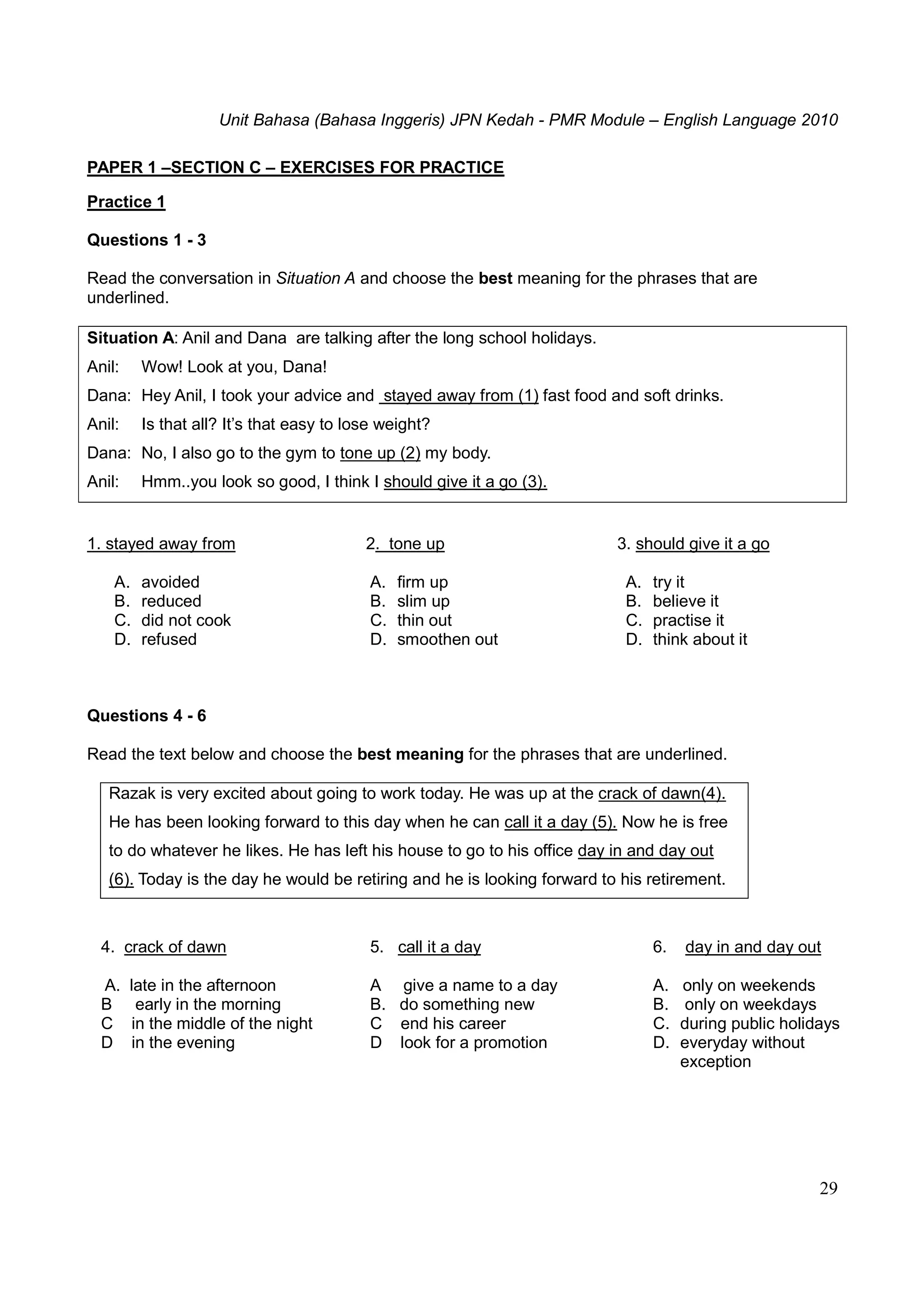 Unit Bahasa (Bahasa Inggeris) JPN Kedah - PMR Module – English Language 2010
29
PAPER 1 –SECTION C – EXERCISES FOR PRACTICE
Practice 1
Questions 1 - 3
Read the conversation in Situation A and choose the best meaning for the phrases that are
underlined.
Situation A: Anil and Dana are talking after the long school holidays.
Anil: Wow! Look at you, Dana!
Dana: Hey Anil, I took your advice and stayed away from (1) fast food and soft drinks.
Anil: Is that all? It’s that easy to lose weight?
Dana: No, I also go to the gym to tone up (2) my body.
Anil: Hmm..you look so good, I think I should give it a go (3).
1. stayed away from
A. avoided
B. reduced
C. did not cook
D. refused
2. tone up
A. firm up
B. slim up
C. thin out
D. smoothen out
3. should give it a go
A. try it
B. believe it
C. practise it
D. think about it
Questions 4 - 6
Read the text below and choose the best meaning for the phrases that are underlined.
Razak is very excited about going to work today. He was up at the crack of dawn(4).
He has been looking forward to this day when he can call it a day (5). Now he is free
to do whatever he likes. He has left his house to go to his office day in and day out
(6). Today is the day he would be retiring and he is looking forward to his retirement.
4. crack of dawn
A. late in the afternoon
B early in the morning
C in the middle of the night
D in the evening
5. call it a day
A give a name to a day
B. do something new
C end his career
D look for a promotion
6. day in and day out
A. only on weekends
B. only on weekdays
C. during public holidays
D. everyday without
exception
 