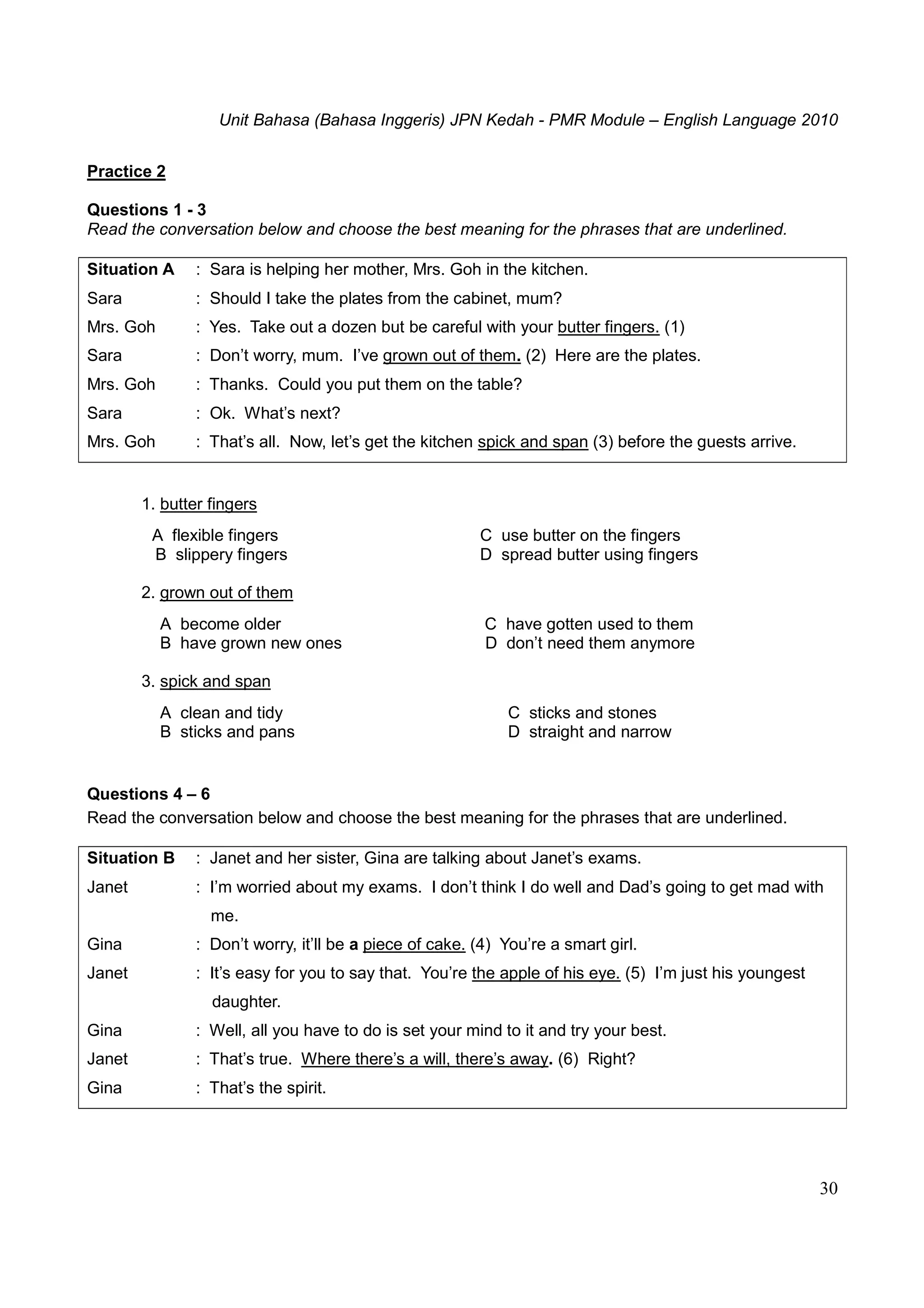 Unit Bahasa (Bahasa Inggeris) JPN Kedah - PMR Module – English Language 2010
30
Practice 2
Questions 1 - 3
Read the conversation below and choose the best meaning for the phrases that are underlined.
Situation A : Sara is helping her mother, Mrs. Goh in the kitchen.
Sara : Should I take the plates from the cabinet, mum?
Mrs. Goh : Yes. Take out a dozen but be careful with your butter fingers. (1)
Sara : Don’t worry, mum. I’ve grown out of them. (2) Here are the plates.
Mrs. Goh : Thanks. Could you put them on the table?
Sara : Ok. What’s next?
Mrs. Goh : That’s all. Now, let’s get the kitchen spick and span (3) before the guests arrive.
1. butter fingers
A flexible fingers C use butter on the fingers
B slippery fingers D spread butter using fingers
2. grown out of them
A become older C have gotten used to them
B have grown new ones D don’t need them anymore
3. spick and span
A clean and tidy C sticks and stones
B sticks and pans D straight and narrow
Questions 4 – 6
Read the conversation below and choose the best meaning for the phrases that are underlined.
Situation B : Janet and her sister, Gina are talking about Janet’s exams.
Janet : I’m worried about my exams. I don’t think I do well and Dad’s going to get mad with
me.
Gina : Don’t worry, it’ll be a piece of cake. (4) You’re a smart girl.
Janet : It’s easy for you to say that. You’re the apple of his eye. (5) I’m just his youngest
daughter.
Gina : Well, all you have to do is set your mind to it and try your best.
Janet : That’s true. Where there’s a will, there’s away. (6) Right?
Gina : That’s the spirit.
 