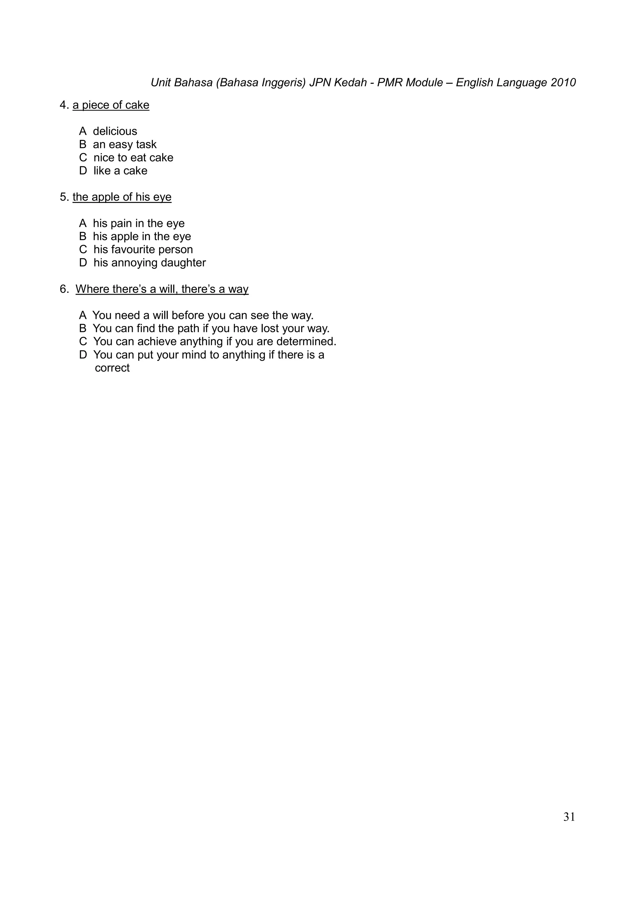 Unit Bahasa (Bahasa Inggeris) JPN Kedah - PMR Module – English Language 2010
31
4. a piece of cake
A delicious
B an easy task
C nice to eat cake
D like a cake
5. the apple of his eye
A his pain in the eye
B his apple in the eye
C his favourite person
D his annoying daughter
6. Where there’s a will, there’s a way
A You need a will before you can see the way.
B You can find the path if you have lost your way.
C You can achieve anything if you are determined.
D You can put your mind to anything if there is a
correct
 