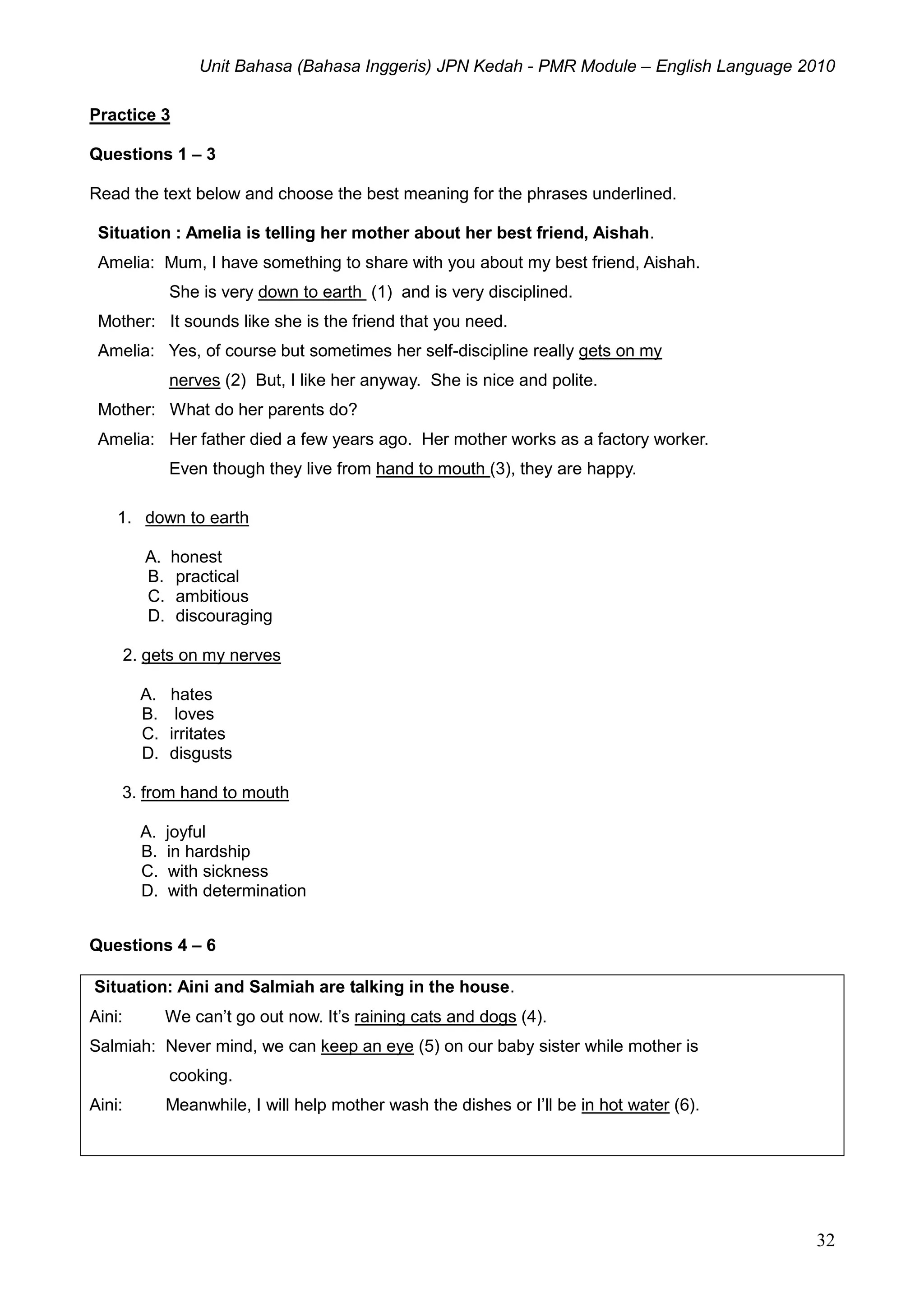 Unit Bahasa (Bahasa Inggeris) JPN Kedah - PMR Module – English Language 2010
32
Practice 3
Questions 1 – 3
Read the text below and choose the best meaning for the phrases underlined.
Situation : Amelia is telling her mother about her best friend, Aishah.
Amelia: Mum, I have something to share with you about my best friend, Aishah.
She is very down to earth (1) and is very disciplined.
Mother: It sounds like she is the friend that you need.
Amelia: Yes, of course but sometimes her self-discipline really gets on my
nerves (2) But, I like her anyway. She is nice and polite.
Mother: What do her parents do?
Amelia: Her father died a few years ago. Her mother works as a factory worker.
Even though they live from hand to mouth (3), they are happy.
1. down to earth
A. honest
B. practical
C. ambitious
D. discouraging
2. gets on my nerves
A. hates
B. loves
C. irritates
D. disgusts
3. from hand to mouth
A. joyful
B. in hardship
C. with sickness
D. with determination
Questions 4 – 6
Situation: Aini and Salmiah are talking in the house.
Aini: We can’t go out now. It’s raining cats and dogs (4).
Salmiah: Never mind, we can keep an eye (5) on our baby sister while mother is
cooking.
Aini: Meanwhile, I will help mother wash the dishes or I’ll be in hot water (6).
 