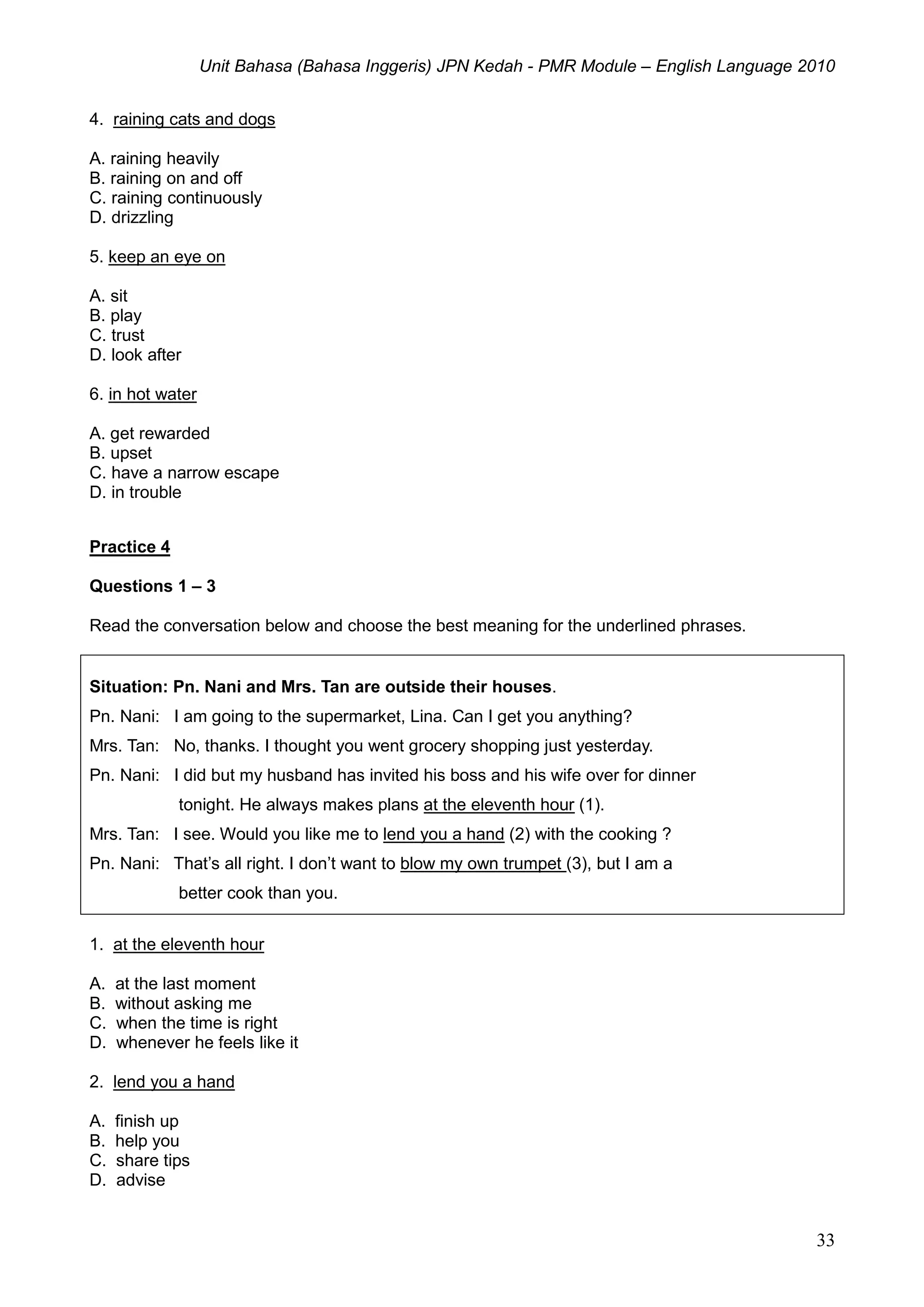 Unit Bahasa (Bahasa Inggeris) JPN Kedah - PMR Module – English Language 2010
33
4. raining cats and dogs
A. raining heavily
B. raining on and off
C. raining continuously
D. drizzling
5. keep an eye on
A. sit
B. play
C. trust
D. look after
6. in hot water
A. get rewarded
B. upset
C. have a narrow escape
D. in trouble
Practice 4
Questions 1 – 3
Read the conversation below and choose the best meaning for the underlined phrases.
Situation: Pn. Nani and Mrs. Tan are outside their houses.
Pn. Nani: I am going to the supermarket, Lina. Can I get you anything?
Mrs. Tan: No, thanks. I thought you went grocery shopping just yesterday.
Pn. Nani: I did but my husband has invited his boss and his wife over for dinner
tonight. He always makes plans at the eleventh hour (1).
Mrs. Tan: I see. Would you like me to lend you a hand (2) with the cooking ?
Pn. Nani: That’s all right. I don’t want to blow my own trumpet (3), but I am a
better cook than you.
1. at the eleventh hour
A. at the last moment
B. without asking me
C. when the time is right
D. whenever he feels like it
2. lend you a hand
A. finish up
B. help you
C. share tips
D. advise
 