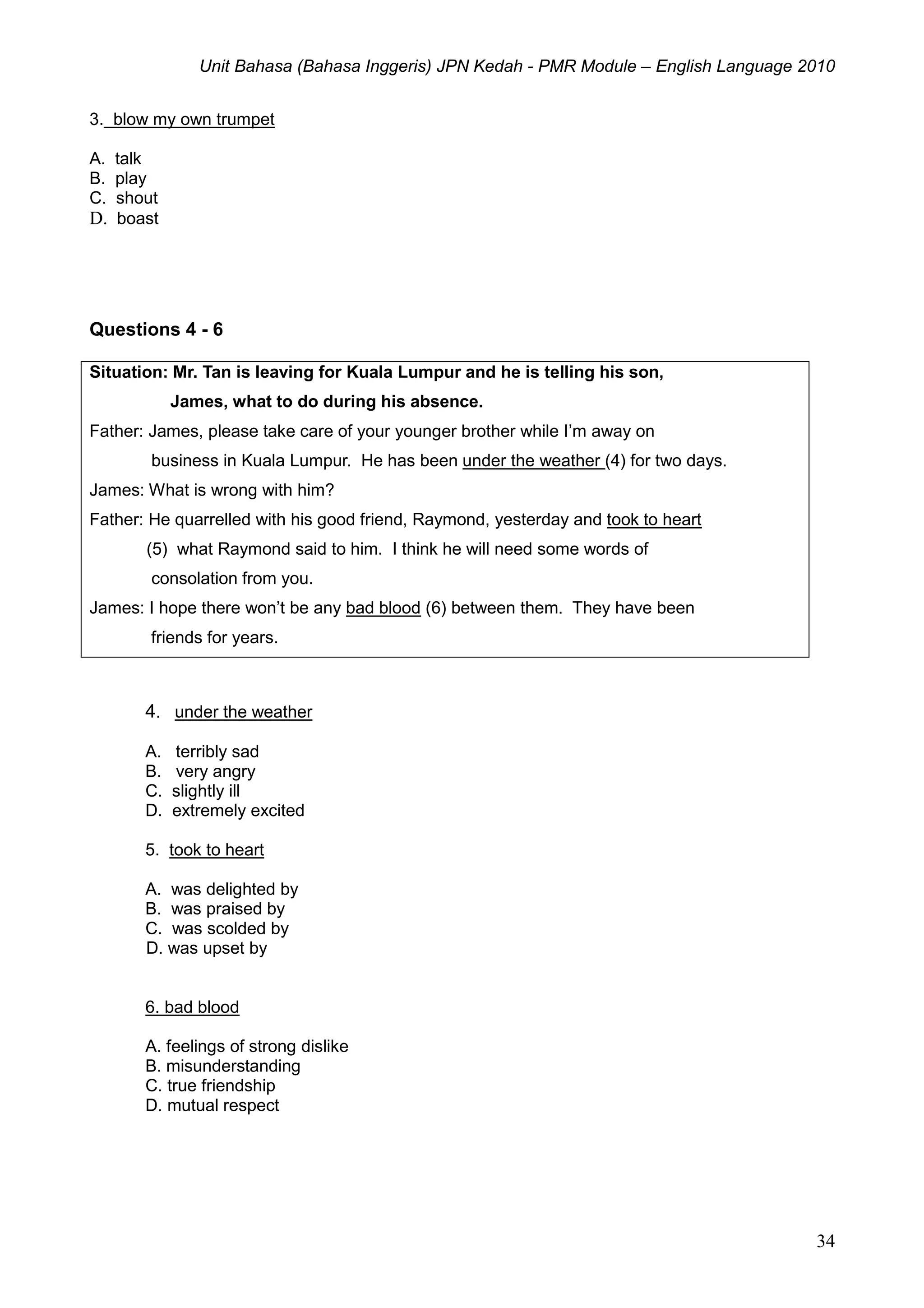 Unit Bahasa (Bahasa Inggeris) JPN Kedah - PMR Module – English Language 2010
34
3. blow my own trumpet
A. talk
B. play
C. shout
D. boast
Questions 4 - 6
Situation: Mr. Tan is leaving for Kuala Lumpur and he is telling his son,
James, what to do during his absence.
Father: James, please take care of your younger brother while I’m away on
business in Kuala Lumpur. He has been under the weather (4) for two days.
James: What is wrong with him?
Father: He quarrelled with his good friend, Raymond, yesterday and took to heart
(5) what Raymond said to him. I think he will need some words of
consolation from you.
James: I hope there won’t be any bad blood (6) between them. They have been
friends for years.
4. under the weather
A. terribly sad
B. very angry
C. slightly ill
D. extremely excited
5. took to heart
A. was delighted by
B. was praised by
C. was scolded by
D. was upset by
6. bad blood
A. feelings of strong dislike
B. misunderstanding
C. true friendship
D. mutual respect
 