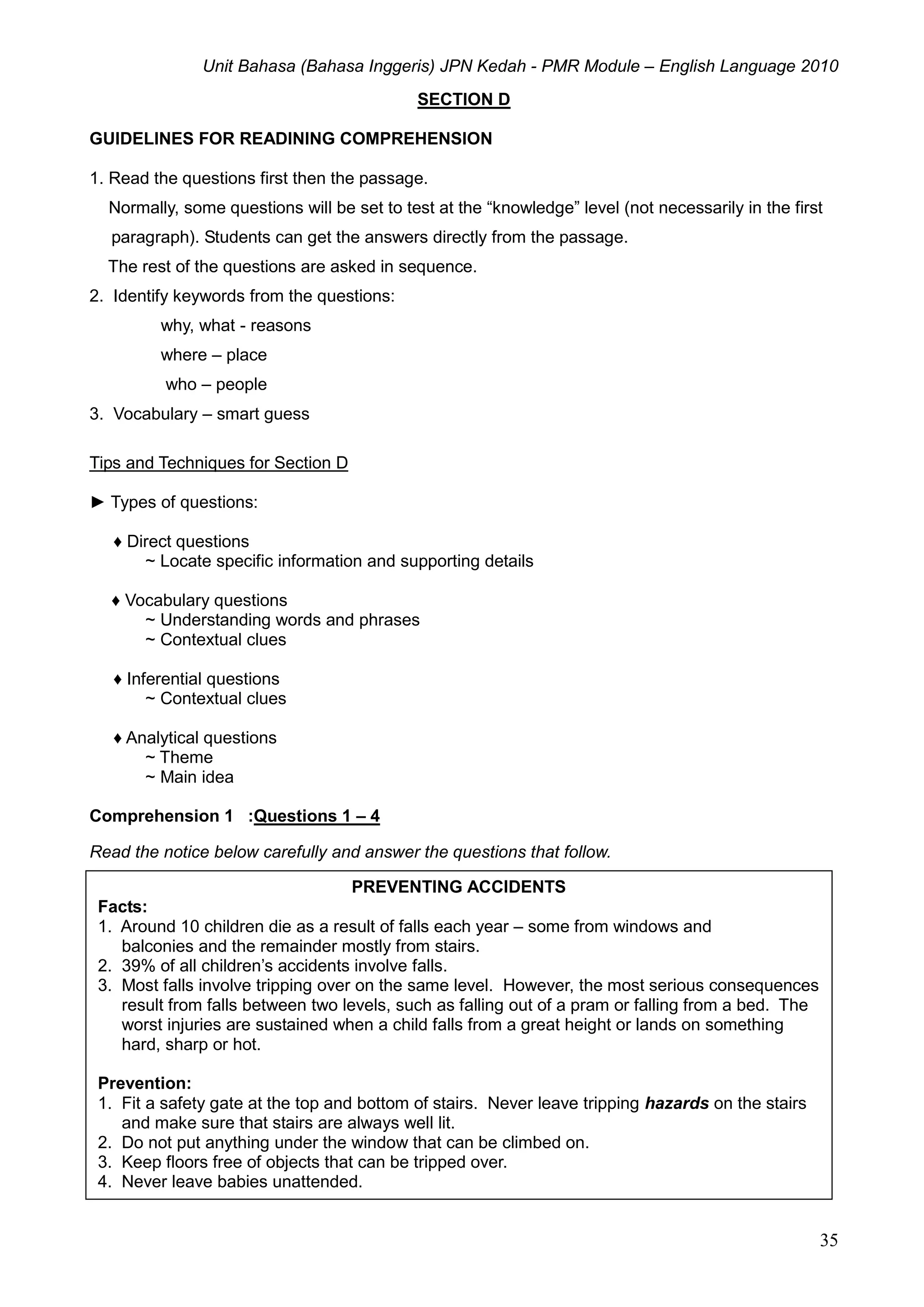 Unit Bahasa (Bahasa Inggeris) JPN Kedah - PMR Module – English Language 2010
35
SECTION D
GUIDELINES FOR READINING COMPREHENSION
1. Read the questions first then the passage.
Normally, some questions will be set to test at the “knowledge” level (not necessarily in the first
paragraph). Students can get the answers directly from the passage.
The rest of the questions are asked in sequence.
2. Identify keywords from the questions:
why, what - reasons
where – place
who – people
3. Vocabulary – smart guess
Tips and Techniques for Section D
► Types of questions:
♦ Direct questions
~ Locate specific information and supporting details
♦ Vocabulary questions
~ Understanding words and phrases
~ Contextual clues
♦ Inferential questions
~ Contextual clues
♦ Analytical questions
~ Theme
~ Main idea
Comprehension 1 :Questions 1 – 4
Read the notice below carefully and answer the questions that follow.
PREVENTING ACCIDENTS
Facts:
1. Around 10 children die as a result of falls each year – some from windows and
balconies and the remainder mostly from stairs.
2. 39% of all children’s accidents involve falls.
3. Most falls involve tripping over on the same level. However, the most serious consequences
result from falls between two levels, such as falling out of a pram or falling from a bed. The
worst injuries are sustained when a child falls from a great height or lands on something
hard, sharp or hot.
Prevention:
1. Fit a safety gate at the top and bottom of stairs. Never leave tripping hazards on the stairs
and make sure that stairs are always well lit.
2. Do not put anything under the window that can be climbed on.
3. Keep floors free of objects that can be tripped over.
4. Never leave babies unattended.
 