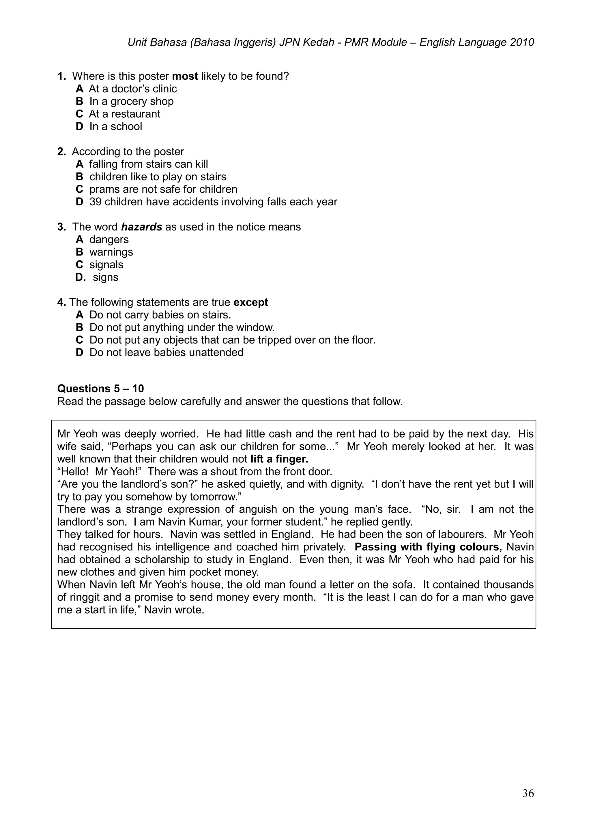 Unit Bahasa (Bahasa Inggeris) JPN Kedah - PMR Module – English Language 2010
36
1. Where is this poster most likely to be found?
A At a doctor’s clinic
B In a grocery shop
C At a restaurant
D In a school
2. According to the poster
A falling from stairs can kill
B children like to play on stairs
C prams are not safe for children
D 39 children have accidents involving falls each year
3. The word hazards as used in the notice means
A dangers
B warnings
C signals
D. signs
4. The following statements are true except
A Do not carry babies on stairs.
B Do not put anything under the window.
C Do not put any objects that can be tripped over on the floor.
D Do not leave babies unattended
Questions 5 – 10
Read the passage below carefully and answer the questions that follow.
Mr Yeoh was deeply worried. He had little cash and the rent had to be paid by the next day. His
wife said, “Perhaps you can ask our children for some...” Mr Yeoh merely looked at her. It was
well known that their children would not lift a finger.
“Hello! Mr Yeoh!” There was a shout from the front door.
“Are you the landlord’s son?” he asked quietly, and with dignity. “I don’t have the rent yet but I will
try to pay you somehow by tomorrow.”
There was a strange expression of anguish on the young man’s face. “No, sir. I am not the
landlord’s son. I am Navin Kumar, your former student.” he replied gently.
They talked for hours. Navin was settled in England. He had been the son of labourers. Mr Yeoh
had recognised his intelligence and coached him privately. Passing with flying colours, Navin
had obtained a scholarship to study in England. Even then, it was Mr Yeoh who had paid for his
new clothes and given him pocket money.
When Navin left Mr Yeoh’s house, the old man found a letter on the sofa. It contained thousands
of ringgit and a promise to send money every month. “It is the least I can do for a man who gave
me a start in life,” Navin wrote.
 