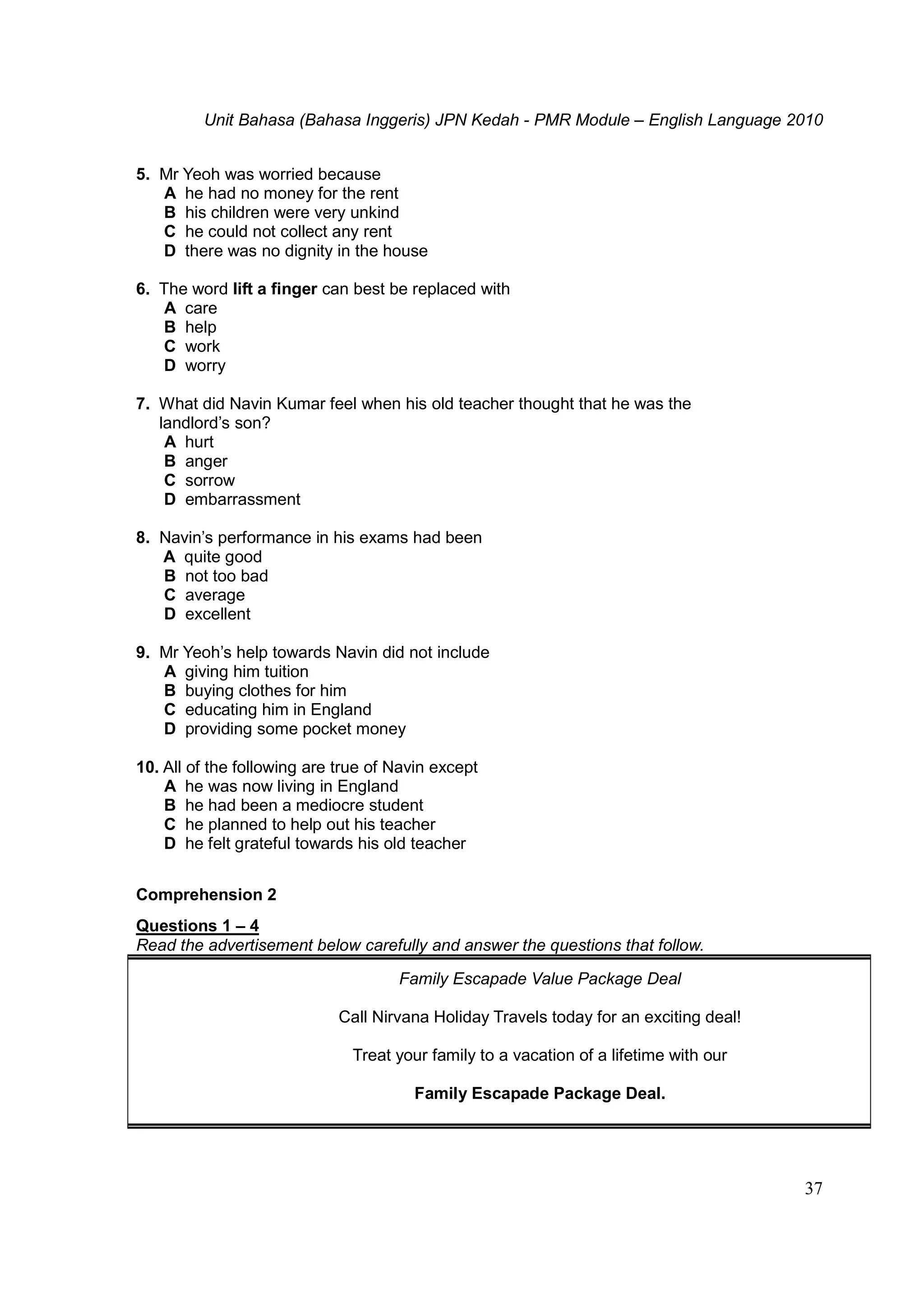 Unit Bahasa (Bahasa Inggeris) JPN Kedah - PMR Module – English Language 2010
37
5. Mr Yeoh was worried because
A he had no money for the rent
B his children were very unkind
C he could not collect any rent
D there was no dignity in the house
6. The word lift a finger can best be replaced with
A care
B help
C work
D worry
7. What did Navin Kumar feel when his old teacher thought that he was the
landlord’s son?
A hurt
B anger
C sorrow
D embarrassment
8. Navin’s performance in his exams had been
A quite good
B not too bad
C average
D excellent
9. Mr Yeoh’s help towards Navin did not include
A giving him tuition
B buying clothes for him
C educating him in England
D providing some pocket money
10. All of the following are true of Navin except
A he was now living in England
B he had been a mediocre student
C he planned to help out his teacher
D he felt grateful towards his old teacher
Comprehension 2
Questions 1 – 4
Read the advertisement below carefully and answer the questions that follow.
Family Escapade Value Package Deal
Call Nirvana Holiday Travels today for an exciting deal!
Treat your family to a vacation of a lifetime with our
Family Escapade Package Deal.
 