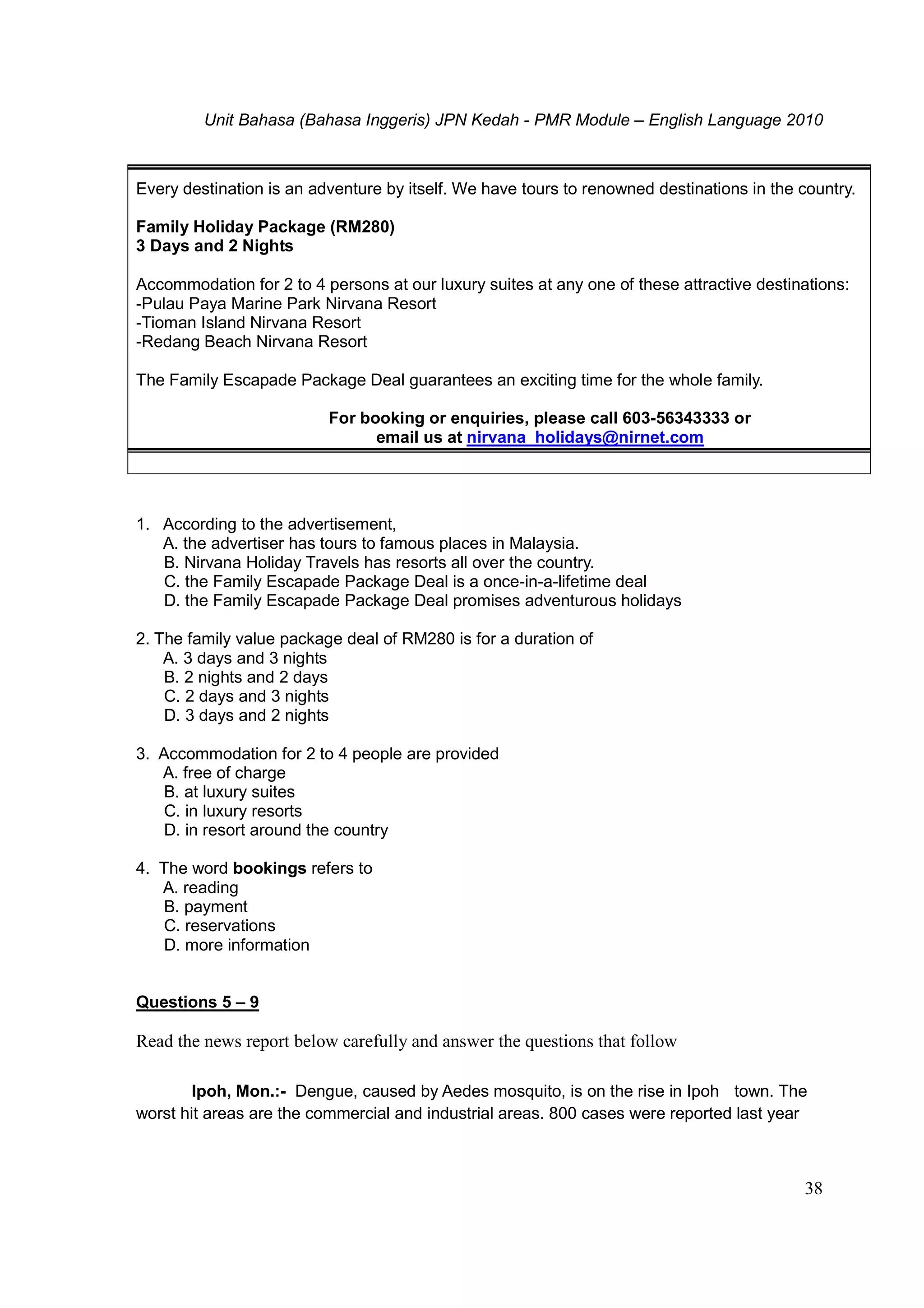 Unit Bahasa (Bahasa Inggeris) JPN Kedah - PMR Module – English Language 2010
38
Every destination is an adventure by itself. We have tours to renowned destinations in the country.
Family Holiday Package (RM280)
3 Days and 2 Nights
Accommodation for 2 to 4 persons at our luxury suites at any one of these attractive destinations:
-Pulau Paya Marine Park Nirvana Resort
-Tioman Island Nirvana Resort
-Redang Beach Nirvana Resort
The Family Escapade Package Deal guarantees an exciting time for the whole family.
For booking or enquiries, please call 603-56343333 or
email us at nirvana_holidays@nirnet.com
1. According to the advertisement,
A. the advertiser has tours to famous places in Malaysia.
B. Nirvana Holiday Travels has resorts all over the country.
C. the Family Escapade Package Deal is a once-in-a-lifetime deal
D. the Family Escapade Package Deal promises adventurous holidays
2. The family value package deal of RM280 is for a duration of
A. 3 days and 3 nights
B. 2 nights and 2 days
C. 2 days and 3 nights
D. 3 days and 2 nights
3. Accommodation for 2 to 4 people are provided
A. free of charge
B. at luxury suites
C. in luxury resorts
D. in resort around the country
4. The word bookings refers to
A. reading
B. payment
C. reservations
D. more information
Questions 5 – 9
Read the news report below carefully and answer the questions that follow
Ipoh, Mon.:- Dengue, caused by Aedes mosquito, is on the rise in Ipoh town. The
worst hit areas are the commercial and industrial areas. 800 cases were reported last year
 