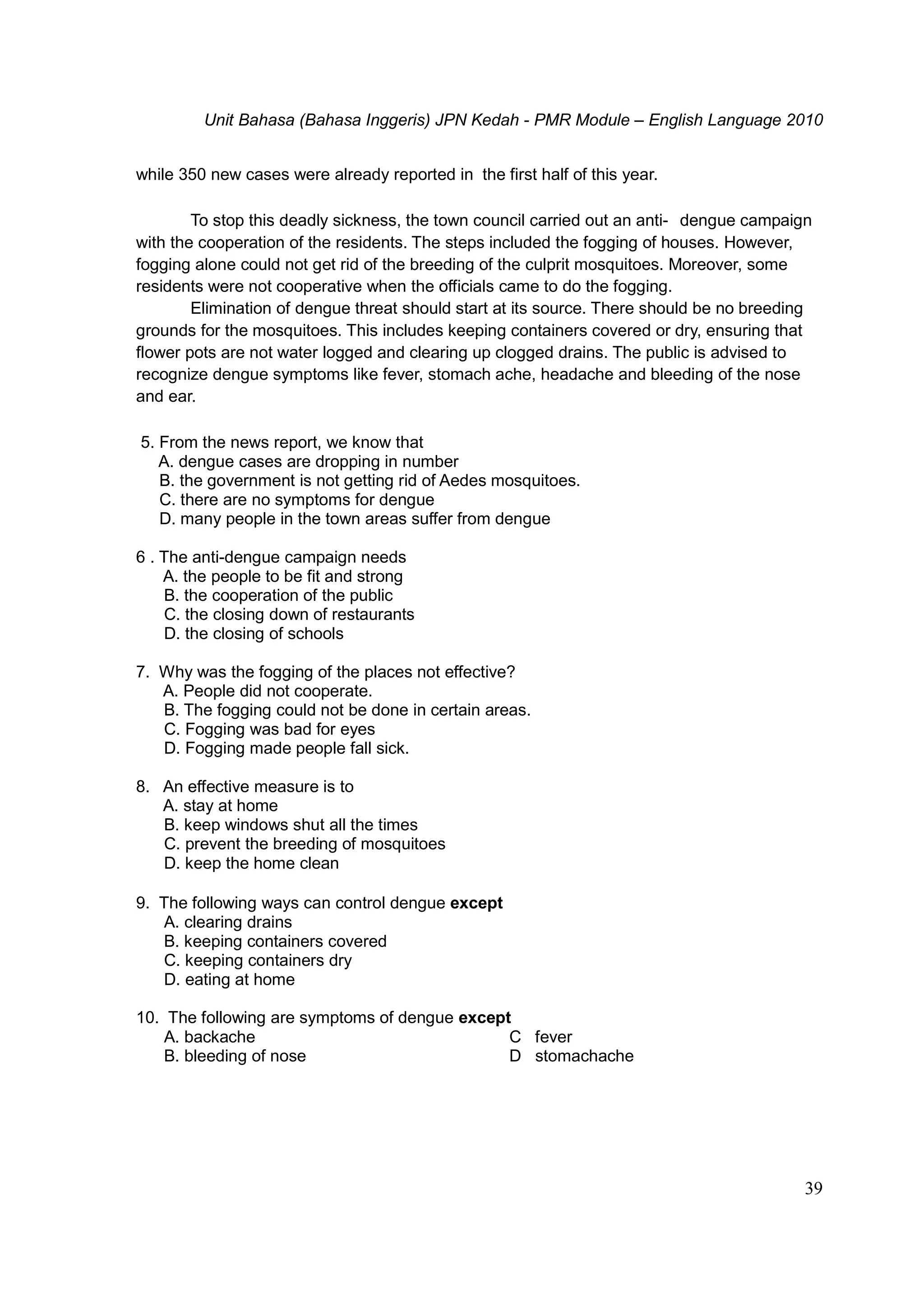 Unit Bahasa (Bahasa Inggeris) JPN Kedah - PMR Module – English Language 2010
39
while 350 new cases were already reported in the first half of this year.
To stop this deadly sickness, the town council carried out an anti- dengue campaign
with the cooperation of the residents. The steps included the fogging of houses. However,
fogging alone could not get rid of the breeding of the culprit mosquitoes. Moreover, some
residents were not cooperative when the officials came to do the fogging.
Elimination of dengue threat should start at its source. There should be no breeding
grounds for the mosquitoes. This includes keeping containers covered or dry, ensuring that
flower pots are not water logged and clearing up clogged drains. The public is advised to
recognize dengue symptoms like fever, stomach ache, headache and bleeding of the nose
and ear.
5. From the news report, we know that
A. dengue cases are dropping in number
B. the government is not getting rid of Aedes mosquitoes.
C. there are no symptoms for dengue
D. many people in the town areas suffer from dengue
6 . The anti-dengue campaign needs
A. the people to be fit and strong
B. the cooperation of the public
C. the closing down of restaurants
D. the closing of schools
7. Why was the fogging of the places not effective?
A. People did not cooperate.
B. The fogging could not be done in certain areas.
C. Fogging was bad for eyes
D. Fogging made people fall sick.
8. An effective measure is to
A. stay at home
B. keep windows shut all the times
C. prevent the breeding of mosquitoes
D. keep the home clean
9. The following ways can control dengue except
A. clearing drains
B. keeping containers covered
C. keeping containers dry
D. eating at home
10. The following are symptoms of dengue except
A. backache C fever
B. bleeding of nose D stomachache
 