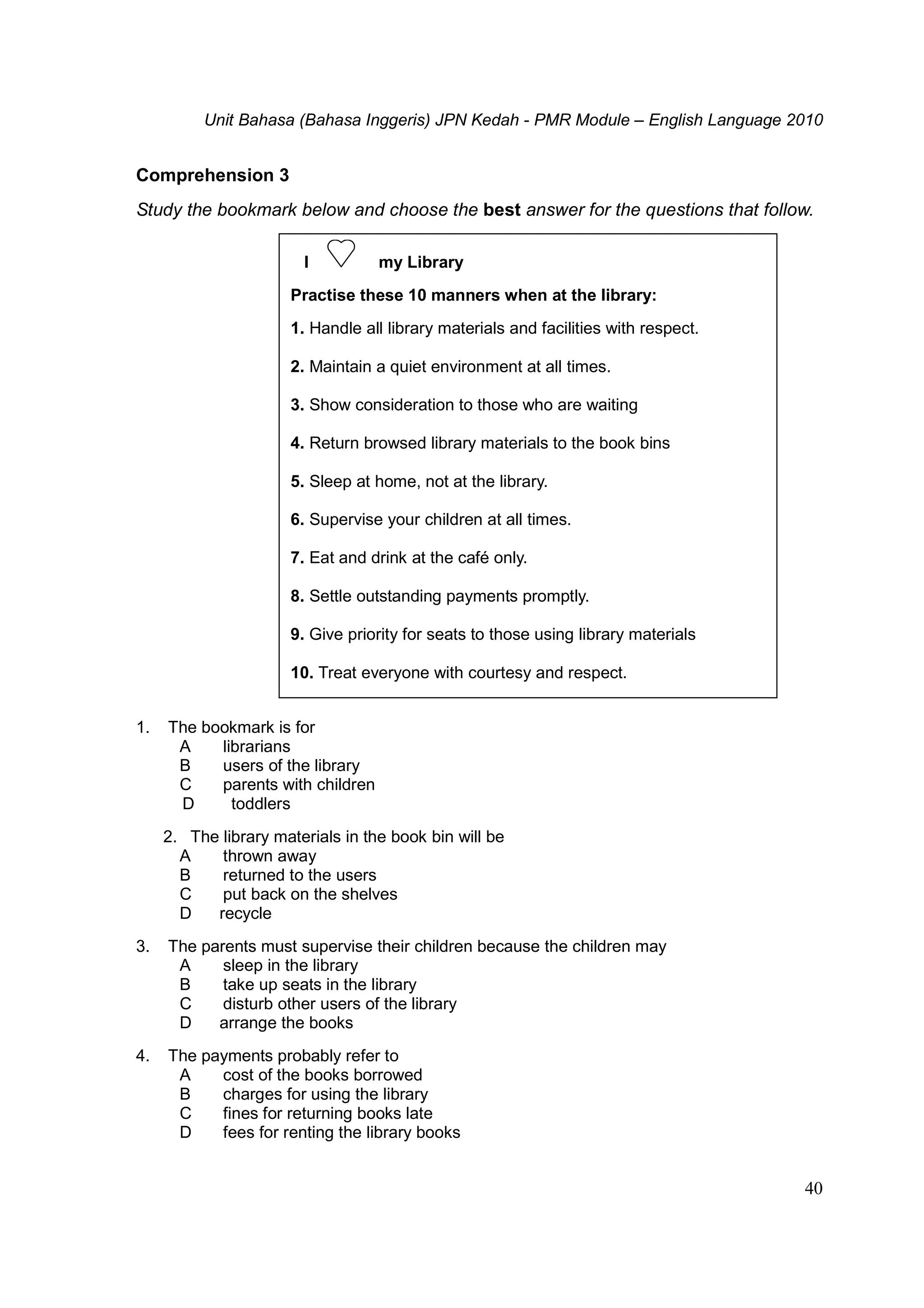 Unit Bahasa (Bahasa Inggeris) JPN Kedah - PMR Module – English Language 2010
40
Comprehension 3
Study the bookmark below and choose the best answer for the questions that follow.
1. The bookmark is for
A librarians
B users of the library
C parents with children
D toddlers
2. The library materials in the book bin will be
A thrown away
B returned to the users
C put back on the shelves
D recycle
3. The parents must supervise their children because the children may
A sleep in the library
B take up seats in the library
C disturb other users of the library
D arrange the books
4. The payments probably refer to
A cost of the books borrowed
B charges for using the library
C fines for returning books late
D fees for renting the library books
I my Library
Practise these 10 manners when at the library:
1. Handle all library materials and facilities with respect.
2. Maintain a quiet environment at all times.
3. Show consideration to those who are waiting
4. Return browsed library materials to the book bins
5. Sleep at home, not at the library.
6. Supervise your children at all times.
7. Eat and drink at the café only.
8. Settle outstanding payments promptly.
9. Give priority for seats to those using library materials
10. Treat everyone with courtesy and respect.
 