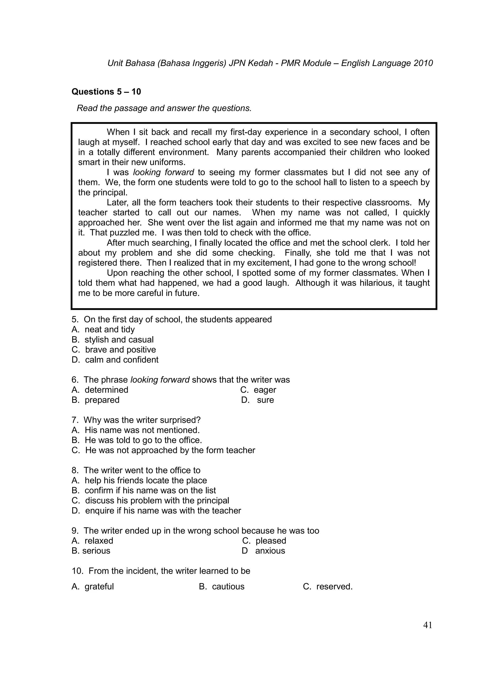 Unit Bahasa (Bahasa Inggeris) JPN Kedah - PMR Module – English Language 2010
41
Questions 5 – 10
Read the passage and answer the questions.
5. On the first day of school, the students appeared
A. neat and tidy
B. stylish and casual
C. brave and positive
D. calm and confident
6. The phrase looking forward shows that the writer was
A. determined C. eager
B. prepared D. sure
7. Why was the writer surprised?
A. His name was not mentioned.
B. He was told to go to the office.
C. He was not approached by the form teacher
8. The writer went to the office to
A. help his friends locate the place
B. confirm if his name was on the list
C. discuss his problem with the principal
D. enquire if his name was with the teacher
9. The writer ended up in the wrong school because he was too
A. relaxed C. pleased
B. serious D anxious
10. From the incident, the writer learned to be
A. grateful B. cautious C. reserved.
When I sit back and recall my first-day experience in a secondary school, I often
laugh at myself. I reached school early that day and was excited to see new faces and be
in a totally different environment. Many parents accompanied their children who looked
smart in their new uniforms.
I was looking forward to seeing my former classmates but I did not see any of
them. We, the form one students were told to go to the school hall to listen to a speech by
the principal.
Later, all the form teachers took their students to their respective classrooms. My
teacher started to call out our names. When my name was not called, I quickly
approached her. She went over the list again and informed me that my name was not on
it. That puzzled me. I was then told to check with the office.
After much searching, I finally located the office and met the school clerk. I told her
about my problem and she did some checking. Finally, she told me that I was not
registered there. Then I realized that in my excitement, I had gone to the wrong school!
Upon reaching the other school, I spotted some of my former classmates. When I
told them what had happened, we had a good laugh. Although it was hilarious, it taught
me to be more careful in future.
 