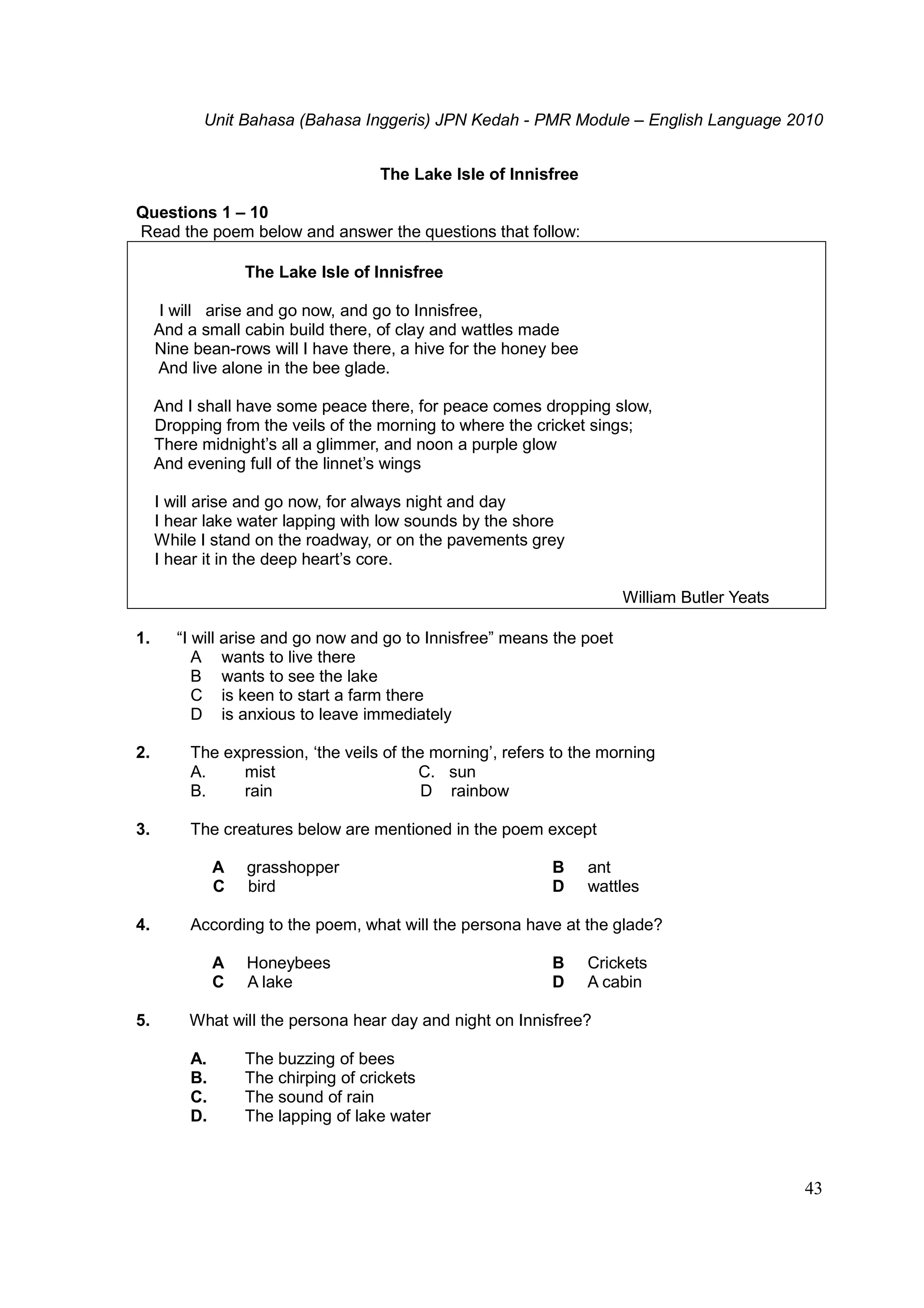 Unit Bahasa (Bahasa Inggeris) JPN Kedah - PMR Module – English Language 2010
43
The Lake Isle of Innisfree
Questions 1 – 10
Read the poem below and answer the questions that follow:
The Lake Isle of Innisfree
I will arise and go now, and go to Innisfree,
And a small cabin build there, of clay and wattles made
Nine bean-rows will I have there, a hive for the honey bee
And live alone in the bee glade.
And I shall have some peace there, for peace comes dropping slow,
Dropping from the veils of the morning to where the cricket sings;
There midnight’s all a glimmer, and noon a purple glow
And evening full of the linnet’s wings
I will arise and go now, for always night and day
I hear lake water lapping with low sounds by the shore
While I stand on the roadway, or on the pavements grey
I hear it in the deep heart’s core.
William Butler Yeats
1. “I will arise and go now and go to Innisfree” means the poet
A wants to live there
B wants to see the lake
C is keen to start a farm there
D is anxious to leave immediately
2. The expression, ‘the veils of the morning’, refers to the morning
A. mist C. sun
B. rain D rainbow
3. The creatures below are mentioned in the poem except
A grasshopper B ant
C bird D wattles
4. According to the poem, what will the persona have at the glade?
A Honeybees B Crickets
C A lake D A cabin
5. What will the persona hear day and night on Innisfree?
A. The buzzing of bees
B. The chirping of crickets
C. The sound of rain
D. The lapping of lake water
 