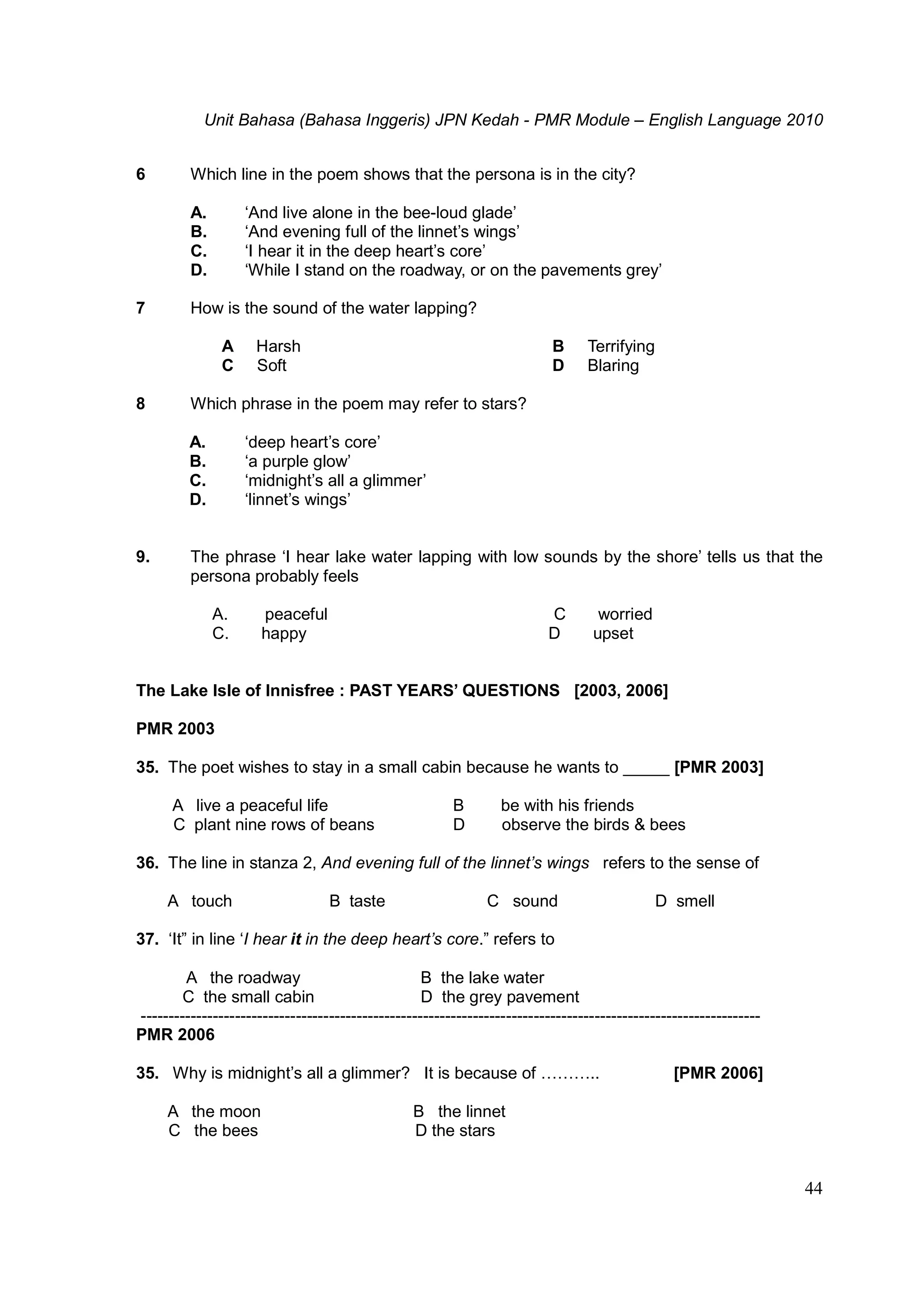 Unit Bahasa (Bahasa Inggeris) JPN Kedah - PMR Module – English Language 2010
44
6 Which line in the poem shows that the persona is in the city?
A. ‘And live alone in the bee-loud glade’
B. ‘And evening full of the linnet’s wings’
C. ‘I hear it in the deep heart’s core’
D. ‘While I stand on the roadway, or on the pavements grey’
7 How is the sound of the water lapping?
A Harsh B Terrifying
C Soft D Blaring
8 Which phrase in the poem may refer to stars?
A. ‘deep heart’s core’
B. ‘a purple glow’
C. ‘midnight’s all a glimmer’
D. ‘linnet’s wings’
9. The phrase ‘I hear lake water lapping with low sounds by the shore’ tells us that the
persona probably feels
A. peaceful C worried
C. happy D upset
The Lake Isle of Innisfree : PAST YEARS’ QUESTIONS [2003, 2006]
PMR 2003
35. The poet wishes to stay in a small cabin because he wants to _____ [PMR 2003]
A live a peaceful life B be with his friends
C plant nine rows of beans D observe the birds & bees
36. The line in stanza 2, And evening full of the linnet’s wings refers to the sense of
A touch B taste C sound D smell
37. ‘It” in line ‘I hear it in the deep heart’s core.” refers to
A the roadway B the lake water
C the small cabin D the grey pavement
----------------------------------------------------------------------------------------------------------------
PMR 2006
35. Why is midnight’s all a glimmer? It is because of ……….. [PMR 2006]
A the moon B the linnet
C the bees D the stars
 