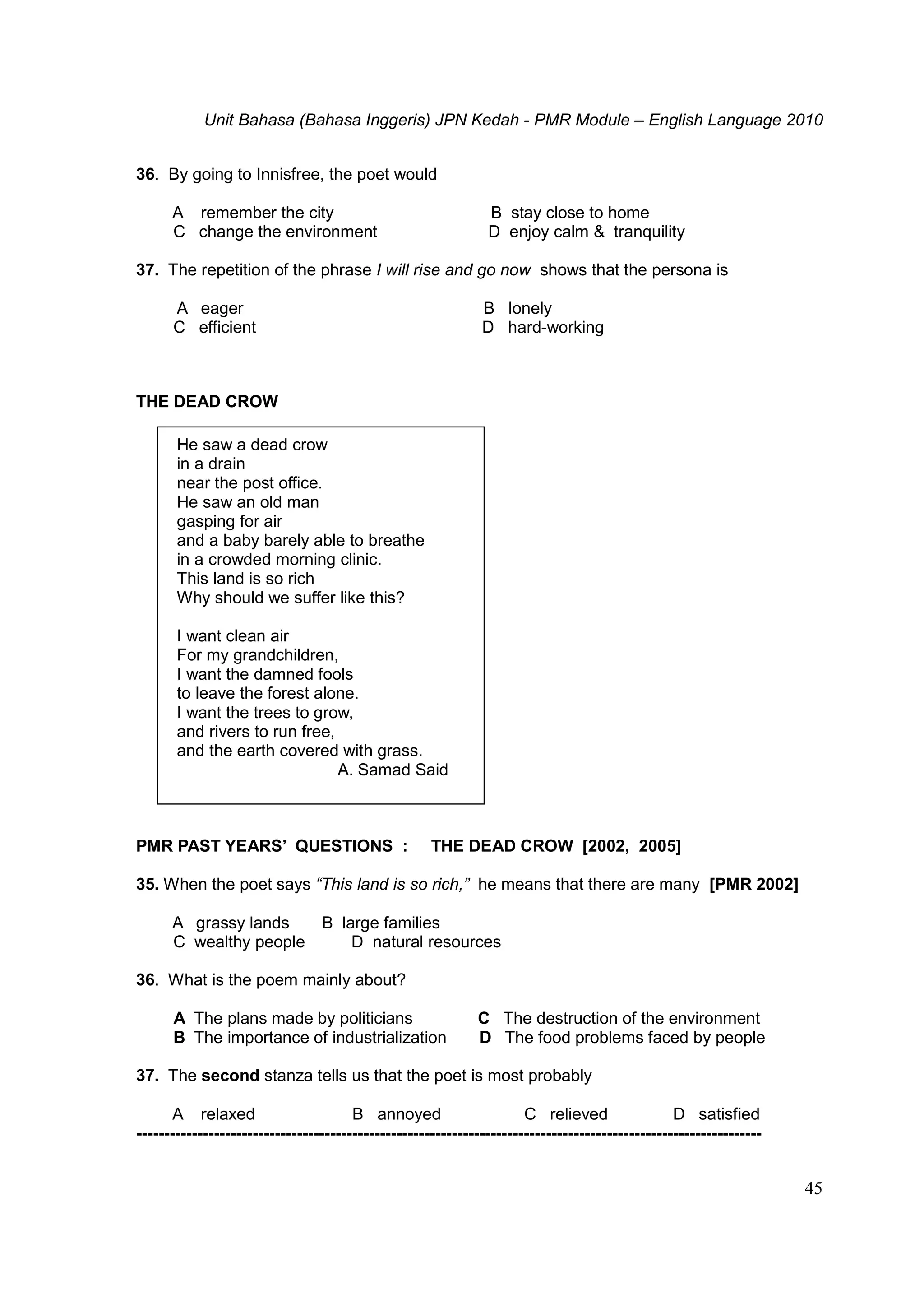 Unit Bahasa (Bahasa Inggeris) JPN Kedah - PMR Module – English Language 2010
45
36. By going to Innisfree, the poet would
A remember the city B stay close to home
C change the environment D enjoy calm & tranquility
37. The repetition of the phrase I will rise and go now shows that the persona is
A eager B lonely
C efficient D hard-working
THE DEAD CROW
He saw a dead crow
in a drain
near the post office.
He saw an old man
gasping for air
and a baby barely able to breathe
in a crowded morning clinic.
This land is so rich
Why should we suffer like this?
I want clean air
For my grandchildren,
I want the damned fools
to leave the forest alone.
I want the trees to grow,
and rivers to run free,
and the earth covered with grass.
A. Samad Said
PMR PAST YEARS’ QUESTIONS : THE DEAD CROW [2002, 2005]
35. When the poet says “This land is so rich,” he means that there are many [PMR 2002]
A grassy lands B large families
C wealthy people D natural resources
36. What is the poem mainly about?
A The plans made by politicians C The destruction of the environment
B The importance of industrialization D The food problems faced by people
37. The second stanza tells us that the poet is most probably
A relaxed B annoyed C relieved D satisfied
-----------------------------------------------------------------------------------------------------------------
 