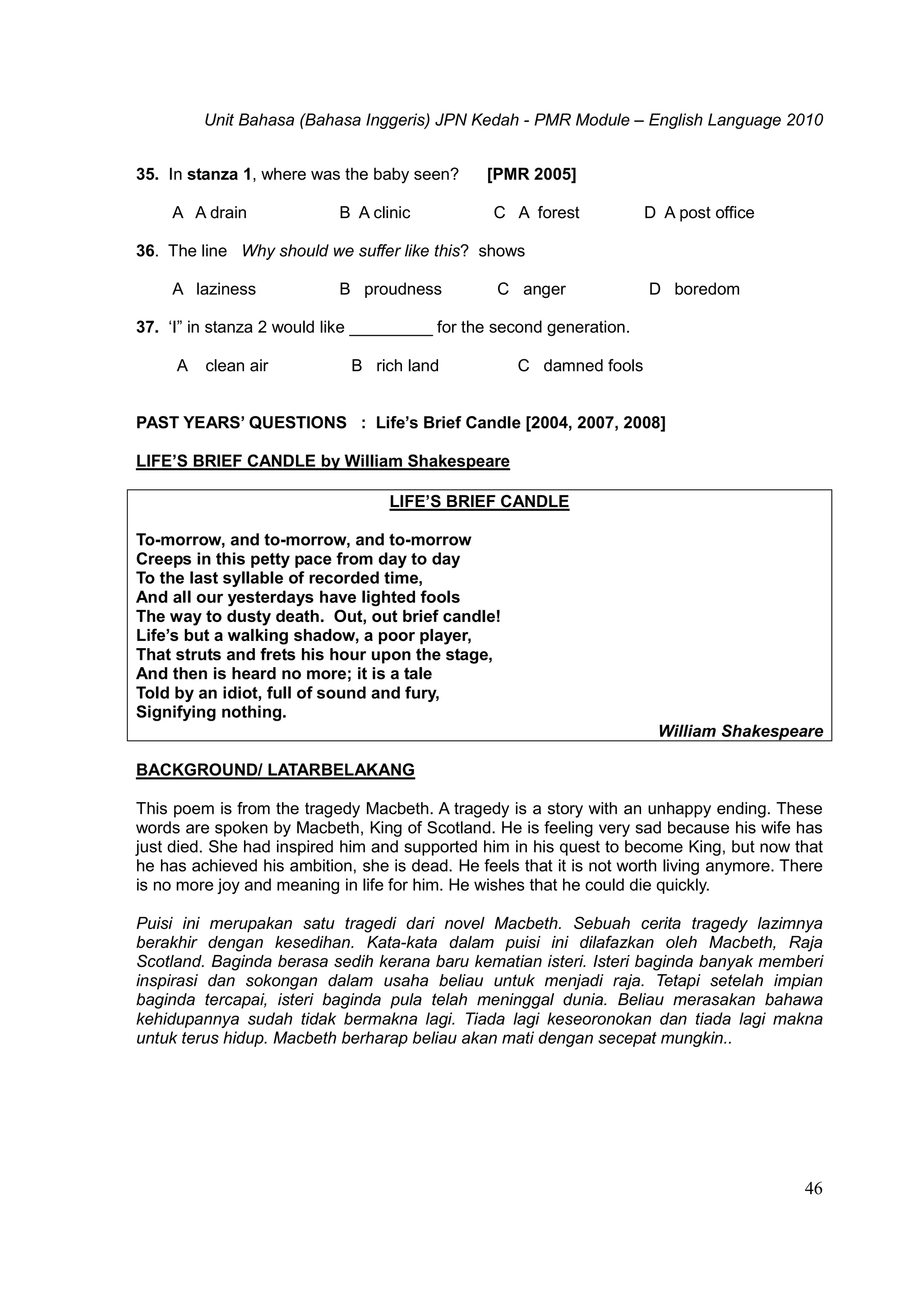 Unit Bahasa (Bahasa Inggeris) JPN Kedah - PMR Module – English Language 2010
46
35. In stanza 1, where was the baby seen? [PMR 2005]
A A drain B A clinic C A forest D A post office
36. The line Why should we suffer like this? shows
A laziness B proudness C anger D boredom
37. ‘I” in stanza 2 would like _________ for the second generation.
A clean air B rich land C damned fools
PAST YEARS’ QUESTIONS : Life’s Brief Candle [2004, 2007, 2008]
LIFE’S BRIEF CANDLE by William Shakespeare
LIFE’S BRIEF CANDLE
To-morrow, and to-morrow, and to-morrow
Creeps in this petty pace from day to day
To the last syllable of recorded time,
And all our yesterdays have lighted fools
The way to dusty death. Out, out brief candle!
Life’s but a walking shadow, a poor player,
That struts and frets his hour upon the stage,
And then is heard no more; it is a tale
Told by an idiot, full of sound and fury,
Signifying nothing.
William Shakespeare
BACKGROUND/ LATARBELAKANG
This poem is from the tragedy Macbeth. A tragedy is a story with an unhappy ending. These
words are spoken by Macbeth, King of Scotland. He is feeling very sad because his wife has
just died. She had inspired him and supported him in his quest to become King, but now that
he has achieved his ambition, she is dead. He feels that it is not worth living anymore. There
is no more joy and meaning in life for him. He wishes that he could die quickly.
Puisi ini merupakan satu tragedi dari novel Macbeth. Sebuah cerita tragedy lazimnya
berakhir dengan kesedihan. Kata-kata dalam puisi ini dilafazkan oleh Macbeth, Raja
Scotland. Baginda berasa sedih kerana baru kematian isteri. Isteri baginda banyak memberi
inspirasi dan sokongan dalam usaha beliau untuk menjadi raja. Tetapi setelah impian
baginda tercapai, isteri baginda pula telah meninggal dunia. Beliau merasakan bahawa
kehidupannya sudah tidak bermakna lagi. Tiada lagi keseoronokan dan tiada lagi makna
untuk terus hidup. Macbeth berharap beliau akan mati dengan secepat mungkin..
 