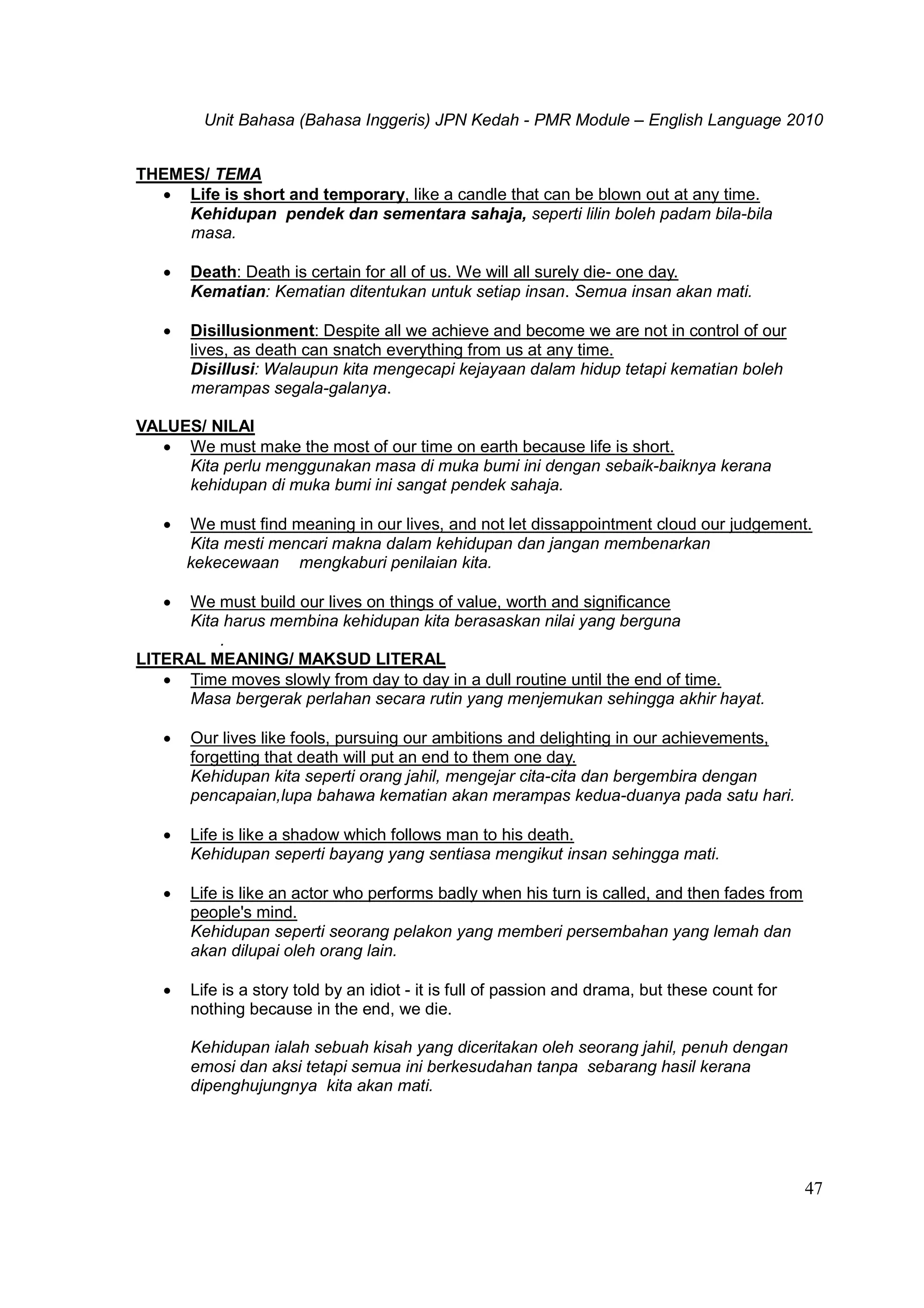 Unit Bahasa (Bahasa Inggeris) JPN Kedah - PMR Module – English Language 2010
47
THEMES/ TEMA
 Life is short and temporary, like a candle that can be blown out at any time.
Kehidupan pendek dan sementara sahaja, seperti lilin boleh padam bila-bila
masa.
 Death: Death is certain for all of us. We will all surely die- one day.
Kematian: Kematian ditentukan untuk setiap insan. Semua insan akan mati.
 Disillusionment: Despite all we achieve and become we are not in control of our
lives, as death can snatch everything from us at any time.
Disillusi: Walaupun kita mengecapi kejayaan dalam hidup tetapi kematian boleh
merampas segala-galanya.
VALUES/ NILAI
 We must make the most of our time on earth because life is short.
Kita perlu menggunakan masa di muka bumi ini dengan sebaik-baiknya kerana
kehidupan di muka bumi ini sangat pendek sahaja.
 We must find meaning in our lives, and not let dissappointment cloud our judgement.
Kita mesti mencari makna dalam kehidupan dan jangan membenarkan
kekecewaan mengkaburi penilaian kita.
 We must build our lives on things of value, worth and significance
Kita harus membina kehidupan kita berasaskan nilai yang berguna
.
LITERAL MEANING/ MAKSUD LITERAL
 Time moves slowly from day to day in a dull routine until the end of time.
Masa bergerak perlahan secara rutin yang menjemukan sehingga akhir hayat.
 Our lives like fools, pursuing our ambitions and delighting in our achievements,
forgetting that death will put an end to them one day.
Kehidupan kita seperti orang jahil, mengejar cita-cita dan bergembira dengan
pencapaian,lupa bahawa kematian akan merampas kedua-duanya pada satu hari.
 Life is like a shadow which follows man to his death.
Kehidupan seperti bayang yang sentiasa mengikut insan sehingga mati.
 Life is like an actor who performs badly when his turn is called, and then fades from
people's mind.
Kehidupan seperti seorang pelakon yang memberi persembahan yang lemah dan
akan dilupai oleh orang lain.
 Life is a story told by an idiot - it is full of passion and drama, but these count for
nothing because in the end, we die.
Kehidupan ialah sebuah kisah yang diceritakan oleh seorang jahil, penuh dengan
emosi dan aksi tetapi semua ini berkesudahan tanpa sebarang hasil kerana
dipenghujungnya kita akan mati.
 