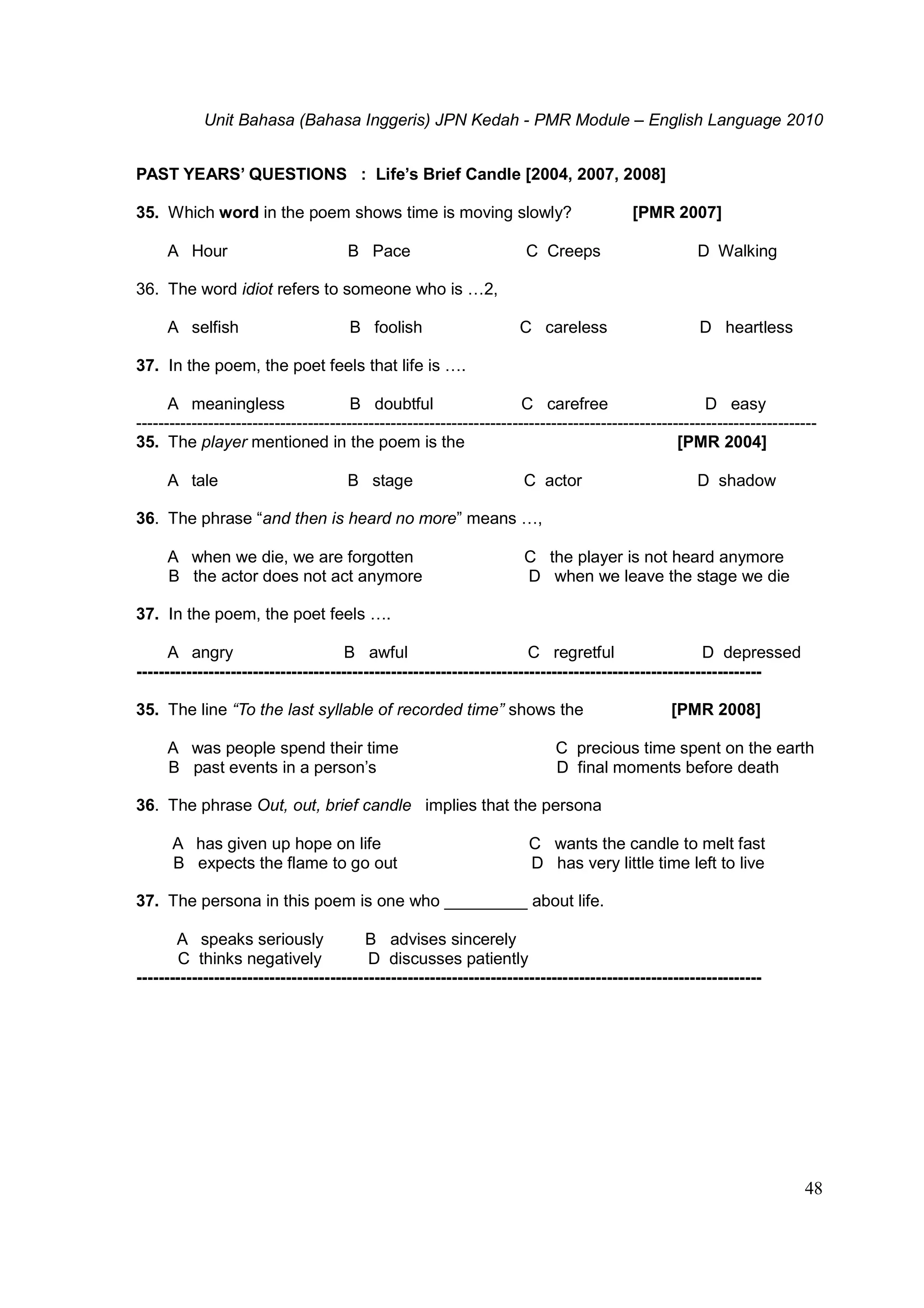 Unit Bahasa (Bahasa Inggeris) JPN Kedah - PMR Module – English Language 2010
48
PAST YEARS’ QUESTIONS : Life’s Brief Candle [2004, 2007, 2008]
35. Which word in the poem shows time is moving slowly? [PMR 2007]
A Hour B Pace C Creeps D Walking
36. The word idiot refers to someone who is …2,
A selfish B foolish C careless D heartless
37. In the poem, the poet feels that life is ….
A meaningless B doubtful C carefree D easy
---------------------------------------------------------------------------------------------------------------------------
35. The player mentioned in the poem is the [PMR 2004]
A tale B stage C actor D shadow
36. The phrase “and then is heard no more” means …,
A when we die, we are forgotten C the player is not heard anymore
B the actor does not act anymore D when we leave the stage we die
37. In the poem, the poet feels ….
A angry B awful C regretful D depressed
-----------------------------------------------------------------------------------------------------------------
35. The line “To the last syllable of recorded time” shows the [PMR 2008]
A was people spend their time C precious time spent on the earth
B past events in a person’s D final moments before death
36. The phrase Out, out, brief candle implies that the persona
A has given up hope on life C wants the candle to melt fast
B expects the flame to go out D has very little time left to live
37. The persona in this poem is one who _________ about life.
A speaks seriously B advises sincerely
C thinks negatively D discusses patiently
-----------------------------------------------------------------------------------------------------------------
 