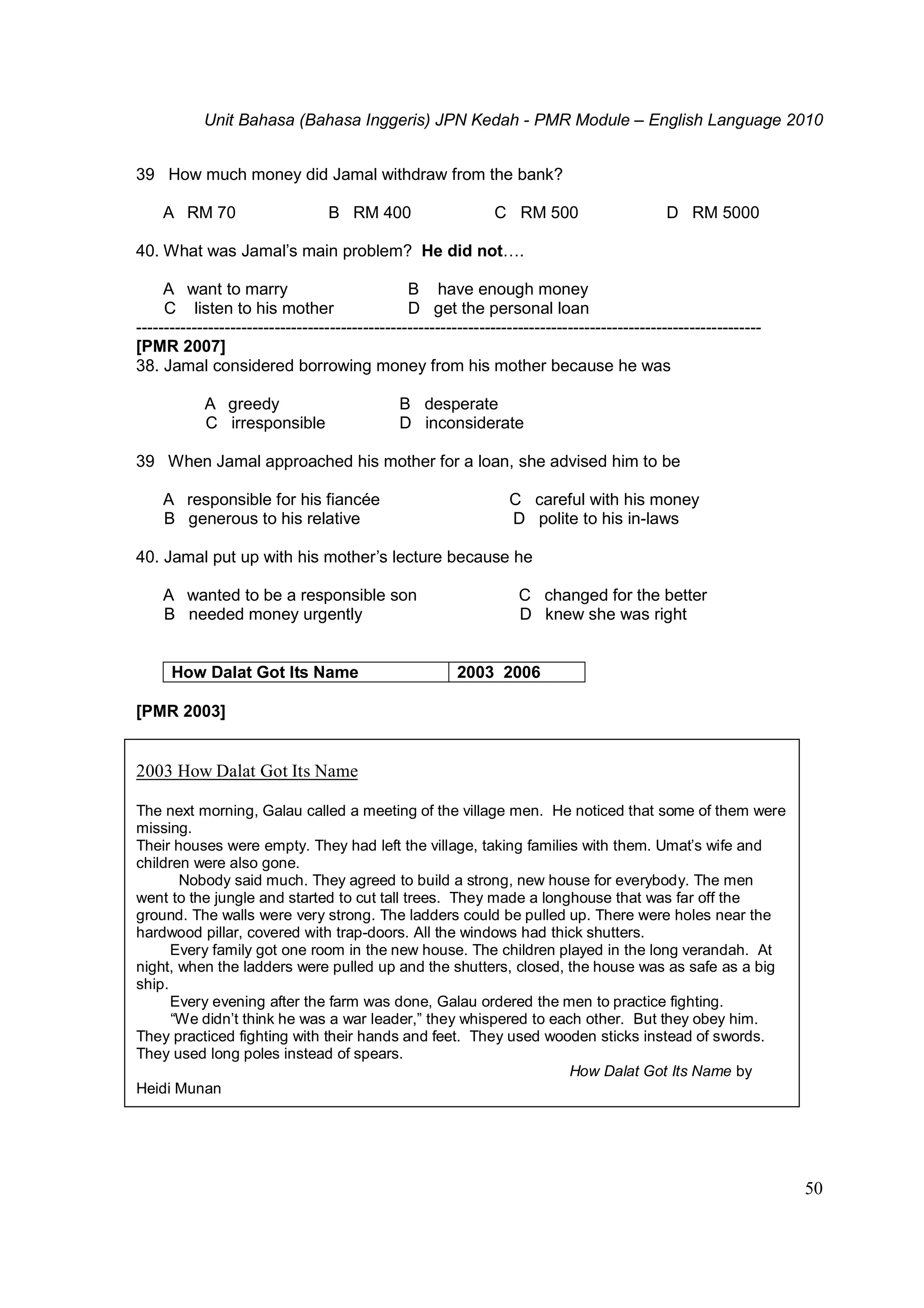 Unit Bahasa (Bahasa Inggeris) JPN Kedah - PMR Module – English Language 2010
50
39 How much money did Jamal withdraw from the bank?
A RM 70 B RM 400 C RM 500 D RM 5000
40. What was Jamal’s main problem? He did not….
A want to marry B have enough money
C listen to his mother D get the personal loan
-----------------------------------------------------------------------------------------------------------------
[PMR 2007]
38. Jamal considered borrowing money from his mother because he was
A greedy B desperate
C irresponsible D inconsiderate
39 When Jamal approached his mother for a loan, she advised him to be
A responsible for his fiancée C careful with his money
B generous to his relative D polite to his in-laws
40. Jamal put up with his mother’s lecture because he
A wanted to be a responsible son C changed for the better
B needed money urgently D knew she was right
How Dalat Got Its Name 2003 2006
[PMR 2003]
2003 How Dalat Got Its Name
The next morning, Galau called a meeting of the village men. He noticed that some of them were
missing.
Their houses were empty. They had left the village, taking families with them. Umat’s wife and
children were also gone.
Nobody said much. They agreed to build a strong, new house for everybody. The men
went to the jungle and started to cut tall trees. They made a longhouse that was far off the
ground. The walls were very strong. The ladders could be pulled up. There were holes near the
hardwood pillar, covered with trap-doors. All the windows had thick shutters.
Every family got one room in the new house. The children played in the long verandah. At
night, when the ladders were pulled up and the shutters, closed, the house was as safe as a big
ship.
Every evening after the farm was done, Galau ordered the men to practice fighting.
“We didn’t think he was a war leader,” they whispered to each other. But they obey him.
They practiced fighting with their hands and feet. They used wooden sticks instead of swords.
They used long poles instead of spears.
How Dalat Got Its Name by
Heidi Munan
 