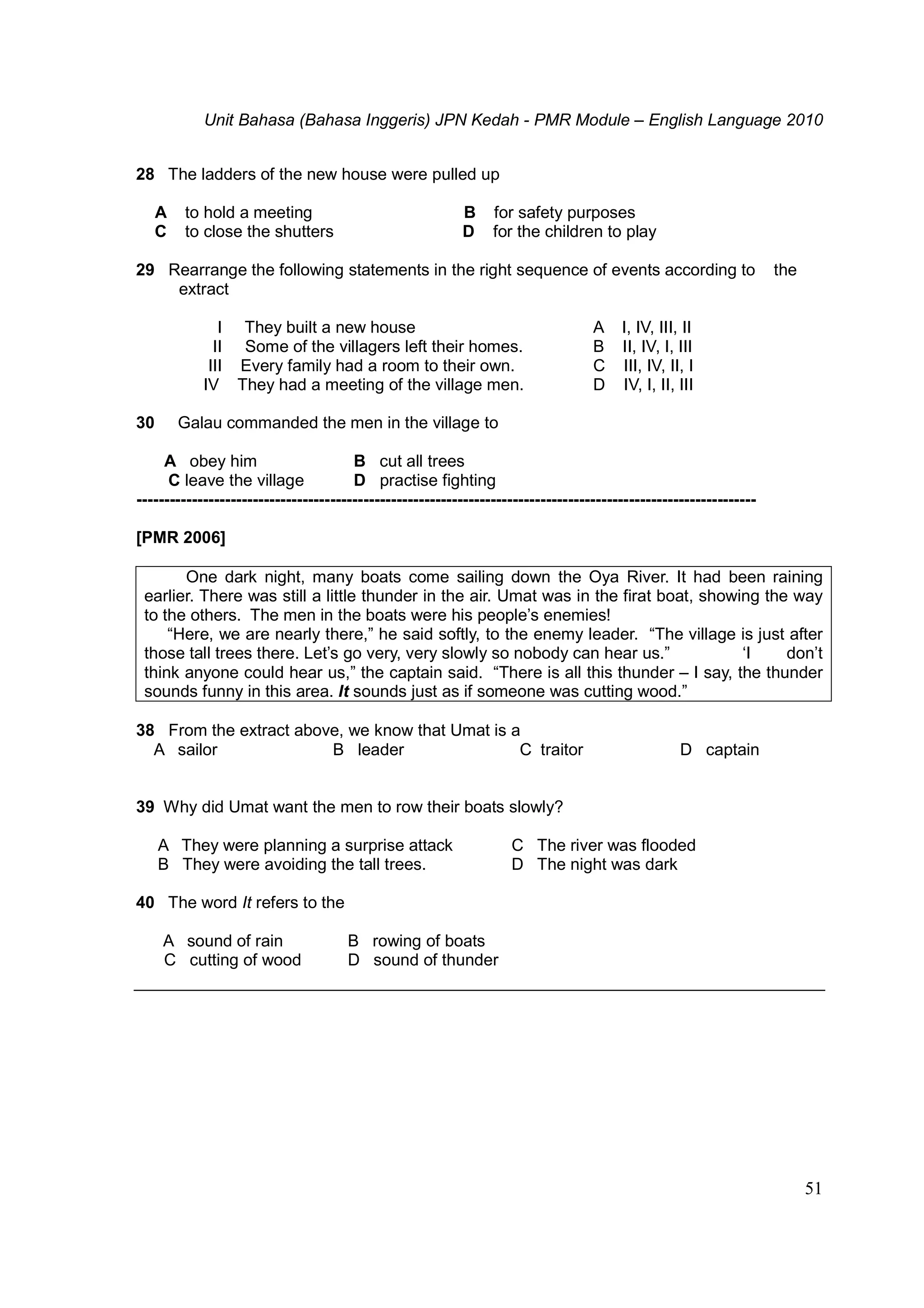 Unit Bahasa (Bahasa Inggeris) JPN Kedah - PMR Module – English Language 2010
51
28 The ladders of the new house were pulled up
A to hold a meeting B for safety purposes
C to close the shutters D for the children to play
29 Rearrange the following statements in the right sequence of events according to the
extract
I They built a new house
II Some of the villagers left their homes.
III Every family had a room to their own.
IV They had a meeting of the village men.
A I, IV, III, II
B II, IV, I, III
C III, IV, II, I
D IV, I, II, III
30 Galau commanded the men in the village to
A obey him B cut all trees
C leave the village D practise fighting
----------------------------------------------------------------------------------------------------------------
[PMR 2006]
One dark night, many boats come sailing down the Oya River. It had been raining
earlier. There was still a little thunder in the air. Umat was in the firat boat, showing the way
to the others. The men in the boats were his people’s enemies!
“Here, we are nearly there,” he said softly, to the enemy leader. “The village is just after
those tall trees there. Let’s go very, very slowly so nobody can hear us.” ‘I don’t
think anyone could hear us,” the captain said. “There is all this thunder – I say, the thunder
sounds funny in this area. It sounds just as if someone was cutting wood.”
38 From the extract above, we know that Umat is a
A sailor B leader C traitor D captain
39 Why did Umat want the men to row their boats slowly?
A They were planning a surprise attack
B They were avoiding the tall trees.
C The river was flooded
D The night was dark
40 The word It refers to the
A sound of rain B rowing of boats
C cutting of wood D sound of thunder
 