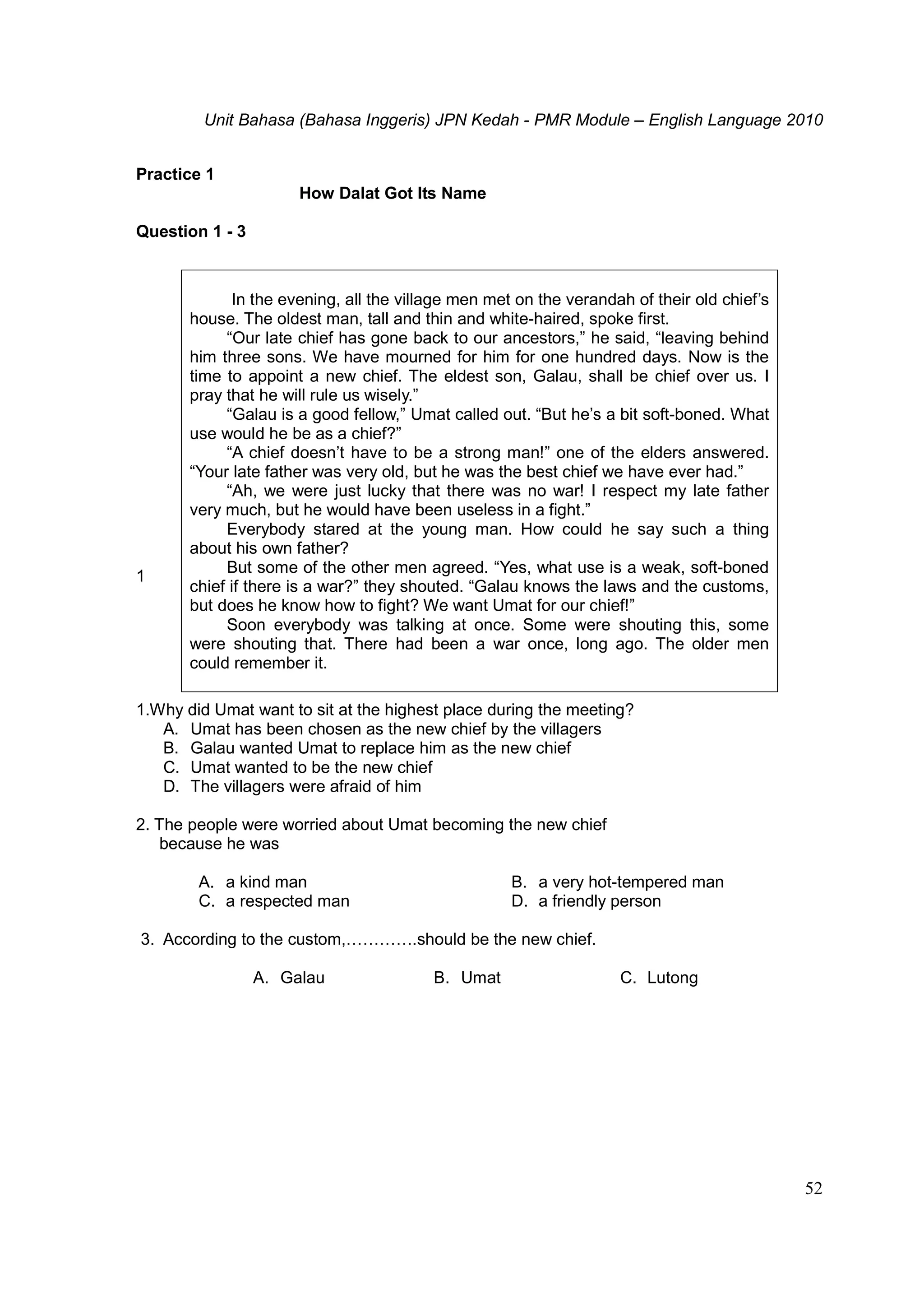 Unit Bahasa (Bahasa Inggeris) JPN Kedah - PMR Module – English Language 2010
52
Practice 1
How Dalat Got Its Name
Question 1 - 3
1
1.Why did Umat want to sit at the highest place during the meeting?
A. Umat has been chosen as the new chief by the villagers
B. Galau wanted Umat to replace him as the new chief
C. Umat wanted to be the new chief
D. The villagers were afraid of him
2. The people were worried about Umat becoming the new chief
because he was
A. a kind man B. a very hot-tempered man
C. a respected man D. a friendly person
3. According to the custom,………….should be the new chief.
A. Galau B. Umat C. Lutong
In the evening, all the village men met on the verandah of their old chief’s
house. The oldest man, tall and thin and white-haired, spoke first.
“Our late chief has gone back to our ancestors,” he said, “leaving behind
him three sons. We have mourned for him for one hundred days. Now is the
time to appoint a new chief. The eldest son, Galau, shall be chief over us. I
pray that he will rule us wisely.”
“Galau is a good fellow,” Umat called out. “But he’s a bit soft-boned. What
use would he be as a chief?”
“A chief doesn’t have to be a strong man!” one of the elders answered.
“Your late father was very old, but he was the best chief we have ever had.”
“Ah, we were just lucky that there was no war! I respect my late father
very much, but he would have been useless in a fight.”
Everybody stared at the young man. How could he say such a thing
about his own father?
But some of the other men agreed. “Yes, what use is a weak, soft-boned
chief if there is a war?” they shouted. “Galau knows the laws and the customs,
but does he know how to fight? We want Umat for our chief!”
Soon everybody was talking at once. Some were shouting this, some
were shouting that. There had been a war once, long ago. The older men
could remember it.
 