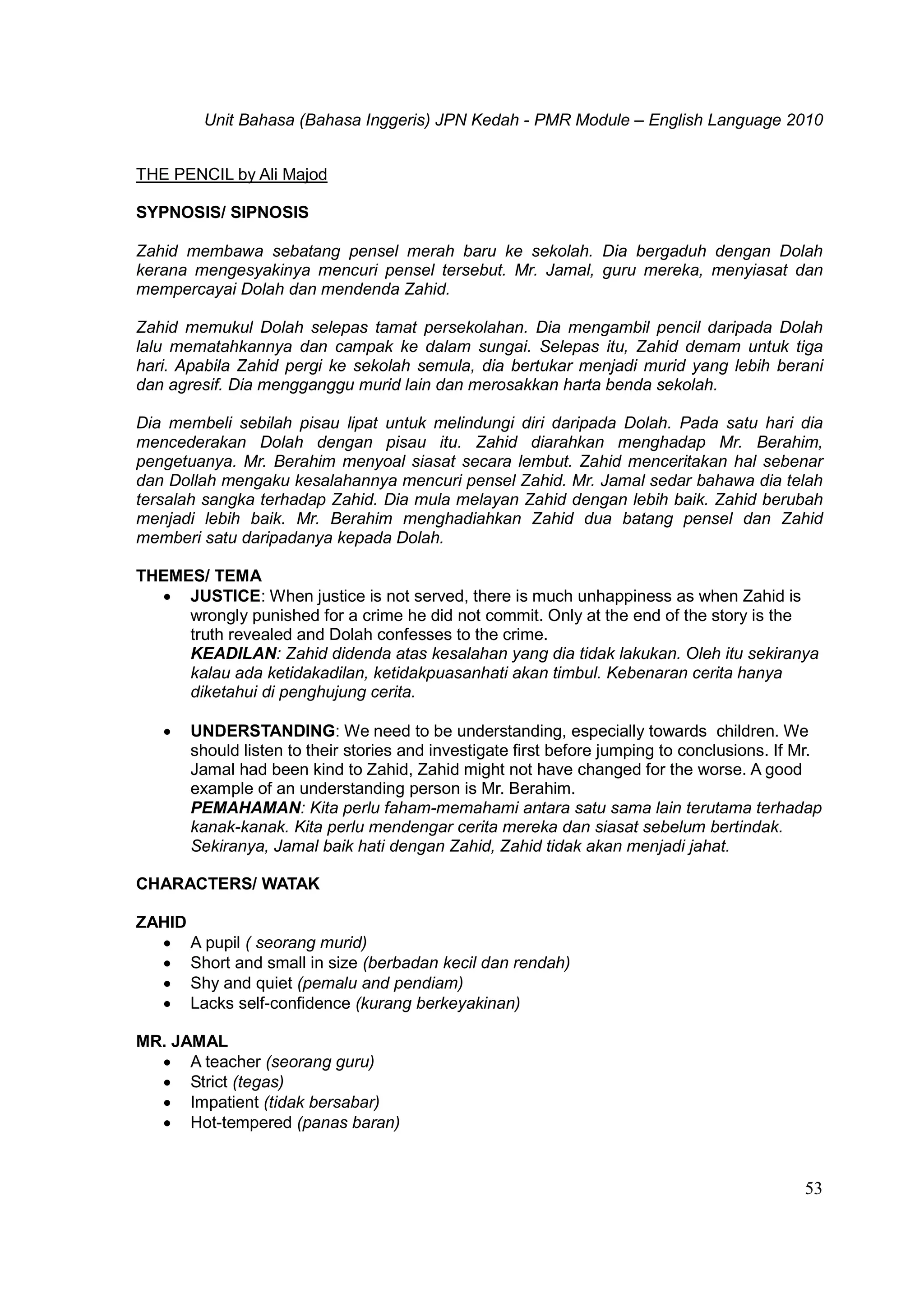 Unit Bahasa (Bahasa Inggeris) JPN Kedah - PMR Module – English Language 2010
53
THE PENCIL by Ali Majod
SYPNOSIS/ SIPNOSIS
Zahid membawa sebatang pensel merah baru ke sekolah. Dia bergaduh dengan Dolah
kerana mengesyakinya mencuri pensel tersebut. Mr. Jamal, guru mereka, menyiasat dan
mempercayai Dolah dan mendenda Zahid.
Zahid memukul Dolah selepas tamat persekolahan. Dia mengambil pencil daripada Dolah
lalu mematahkannya dan campak ke dalam sungai. Selepas itu, Zahid demam untuk tiga
hari. Apabila Zahid pergi ke sekolah semula, dia bertukar menjadi murid yang lebih berani
dan agresif. Dia mengganggu murid lain dan merosakkan harta benda sekolah.
Dia membeli sebilah pisau lipat untuk melindungi diri daripada Dolah. Pada satu hari dia
mencederakan Dolah dengan pisau itu. Zahid diarahkan menghadap Mr. Berahim,
pengetuanya. Mr. Berahim menyoal siasat secara lembut. Zahid menceritakan hal sebenar
dan Dollah mengaku kesalahannya mencuri pensel Zahid. Mr. Jamal sedar bahawa dia telah
tersalah sangka terhadap Zahid. Dia mula melayan Zahid dengan lebih baik. Zahid berubah
menjadi lebih baik. Mr. Berahim menghadiahkan Zahid dua batang pensel dan Zahid
memberi satu daripadanya kepada Dolah.
THEMES/ TEMA
 JUSTICE: When justice is not served, there is much unhappiness as when Zahid is
wrongly punished for a crime he did not commit. Only at the end of the story is the
truth revealed and Dolah confesses to the crime.
KEADILAN: Zahid didenda atas kesalahan yang dia tidak lakukan. Oleh itu sekiranya
kalau ada ketidakadilan, ketidakpuasanhati akan timbul. Kebenaran cerita hanya
diketahui di penghujung cerita.
 UNDERSTANDING: We need to be understanding, especially towards children. We
should listen to their stories and investigate first before jumping to conclusions. If Mr.
Jamal had been kind to Zahid, Zahid might not have changed for the worse. A good
example of an understanding person is Mr. Berahim.
PEMAHAMAN: Kita perlu faham-memahami antara satu sama lain terutama terhadap
kanak-kanak. Kita perlu mendengar cerita mereka dan siasat sebelum bertindak.
Sekiranya, Jamal baik hati dengan Zahid, Zahid tidak akan menjadi jahat.
CHARACTERS/ WATAK
ZAHID
 A pupil ( seorang murid)
 Short and small in size (berbadan kecil dan rendah)
 Shy and quiet (pemalu and pendiam)
 Lacks self-confidence (kurang berkeyakinan)
MR. JAMAL
 A teacher (seorang guru)
 Strict (tegas)
 Impatient (tidak bersabar)
 Hot-tempered (panas baran)
 