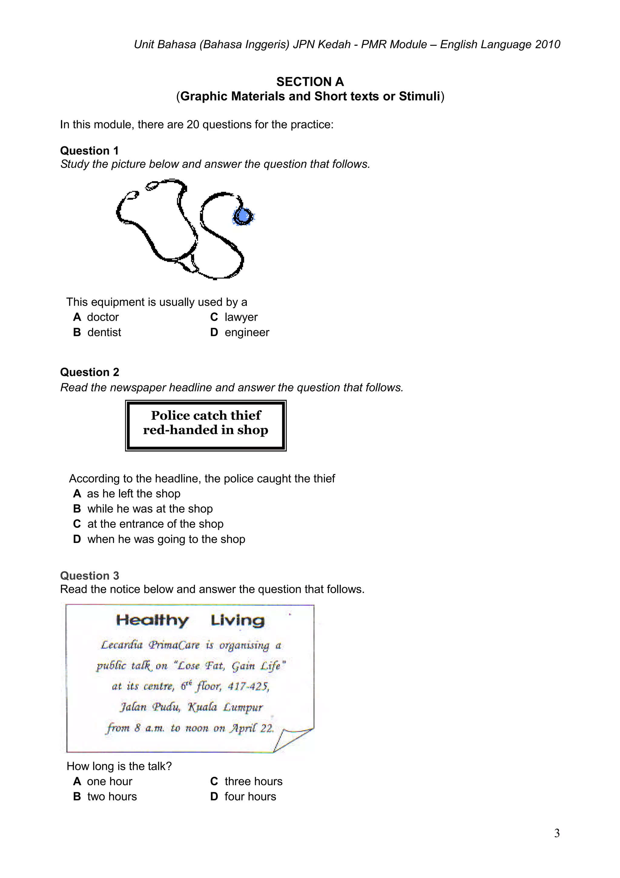 Unit Bahasa (Bahasa Inggeris) JPN Kedah - PMR Module – English Language 2010
3
SECTION A
(Graphic Materials and Short texts or Stimuli)
In this module, there are 20 questions for the practice:
Question 1
Study the picture below and answer the question that follows.
This equipment is usually used by a
A doctor C lawyer
B dentist D engineer
Question 2
Read the newspaper headline and answer the question that follows.
According to the headline, the police caught the thief
A as he left the shop
B while he was at the shop
C at the entrance of the shop
D when he was going to the shop
Question 3
Read the notice below and answer the question that follows.
How long is the talk?
A one hour C three hours
B two hours D four hours
Police catch thief
red-handed in shop
 