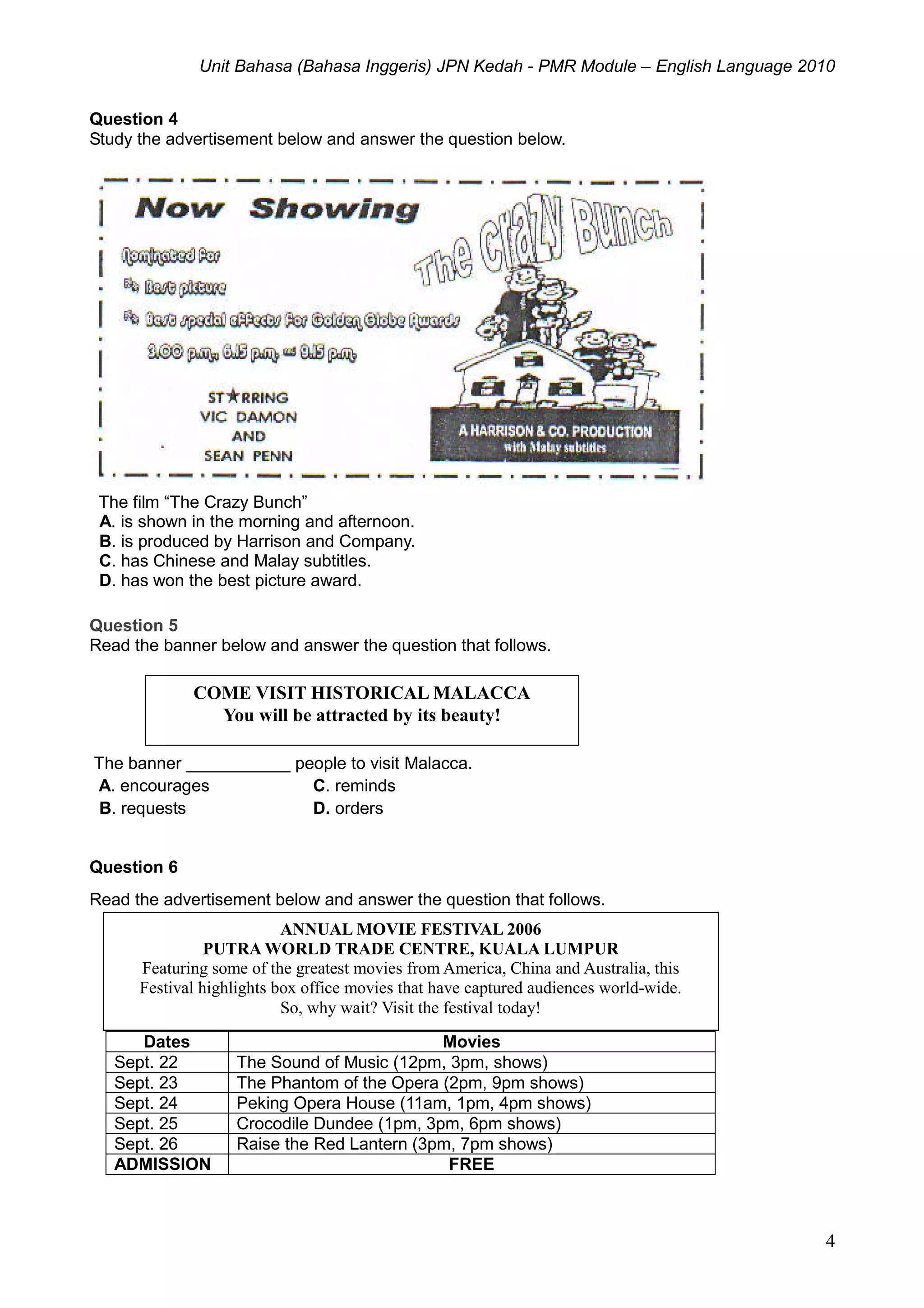 Unit Bahasa (Bahasa Inggeris) JPN Kedah - PMR Module – English Language 2010
4
Question 4
Study the advertisement below and answer the question below.
The film “The Crazy Bunch”
A. is shown in the morning and afternoon.
B. is produced by Harrison and Company.
C. has Chinese and Malay subtitles.
D. has won the best picture award.
Question 5
Read the banner below and answer the question that follows.
The banner ___________ people to visit Malacca.
A. encourages C. reminds
B. requests D. orders
Question 6
Read the advertisement below and answer the question that follows.
Dates Movies
Sept. 22 The Sound of Music (12pm, 3pm, shows)
Sept. 23 The Phantom of the Opera (2pm, 9pm shows)
Sept. 24 Peking Opera House (11am, 1pm, 4pm shows)
Sept. 25 Crocodile Dundee (1pm, 3pm, 6pm shows)
Sept. 26 Raise the Red Lantern (3pm, 7pm shows)
ADMISSION FREE
COME VISIT HISTORICAL MALACCA
You will be attracted by its beauty!
ANNUAL MOVIE FESTIVAL 2006
PUTRA WORLD TRADE CENTRE, KUALA LUMPUR
Featuring some of the greatest movies from America, China and Australia, this
Festival highlights box office movies that have captured audiences world-wide.
So, why wait? Visit the festival today!
 