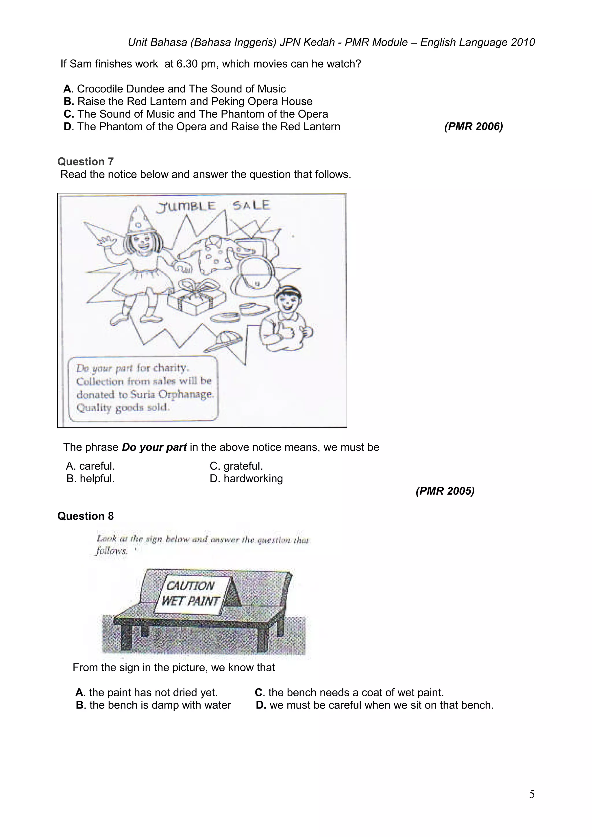 Unit Bahasa (Bahasa Inggeris) JPN Kedah - PMR Module – English Language 2010
5
If Sam finishes work at 6.30 pm, which movies can he watch?
A. Crocodile Dundee and The Sound of Music
B. Raise the Red Lantern and Peking Opera House
C. The Sound of Music and The Phantom of the Opera
D. The Phantom of the Opera and Raise the Red Lantern (PMR 2006)
Question 7
Read the notice below and answer the question that follows.
The phrase Do your part in the above notice means, we must be
A. careful. C. grateful.
B. helpful. D. hardworking
(PMR 2005)
Question 8
From the sign in the picture, we know that
A. the paint has not dried yet. C. the bench needs a coat of wet paint.
B. the bench is damp with water D. we must be careful when we sit on that bench.
 