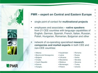 PMR – expert on Central and Eastern Europe

   single point of contact for multinational projects

   employees and associates – native speakers
    from 21 CEE countries with language capabilities of
    English, German, Spanish, French, Italian, Russian,
    Polish, Hungarian, Romanian, Bulgarian and other

   network of co-operating specialised research
    companies and market experts in both CEE and
    non-CEE countries:
     Albania                   Kazakhstan   • Romania
     Bosnia and Herzegovina    Latvia       • Russia
     Bulgaria                  Lithuania    • Serbia
     Croatia                   Macedonia    • Slovakia
     Czech Republic            Moldova      • Slovenia
     Estonia                   Montenegro   • Turkey
     Hungary                   Poland       • Ukraine
 