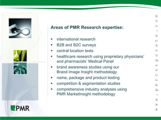 Areas of PMR Research expertise:

   international research
   B2B and B2C surveys
   central location tests
   healthcare research using proprietary physicians’
    and pharmacists’ Medical Panel
   brand awareness studies using our
    Brand Image Insight methodology
   name, package and product testing
   competition & segmentation studies
   comprehensive industry analyses using
    PMR MarketInsight methodology
 
