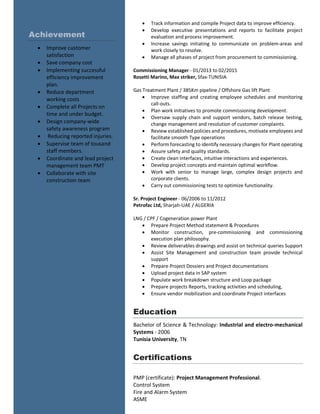  Track information and compile Project data to improve efficiency.
 Develop executive presentations and reports to facilitate project
evaluation and process improvement.
 Increase savings initiating to communicate on problem-areas and
work closely to resolve.
 Manage all phases of project from procurement to commissioning.
Commissioning Manager - 01/2013 to 02/2015
Rosetti Marino, Max striker, Sfax-TUNISIA
Gas Treatment Plant / 385Km pipeline / Offshore Gas lift Plant
 Improve staffing and creating employee schedules and monitoring
call-outs.
 Plan work initiatives to promote commissioning development.
 Oversaw supply chain and support vendors, batch release testing,
change management and resolution of customer complaints.
 Review established policies and procedures, motivate employees and
facilitate smooth Type operations
 Perform forecasting to identify necessary changes for Plant operating
 Assure safety and quality standards.
 Create clean interfaces, intuitive interactions and experiences.
 Develop project concepts and maintain optimal workflow.
 Work with senior to manage large, complex design projects and
corporate clients.
 Carry out commissioning tests to optimize functionality.
Sr. Project Engineer - 06/2006 to 11/2012
Petrofac Ltd, Sharjah-UAE / ALGERIA
LNG / CPF / Cogeneration power Plant
 Prepare Project Method statement & Procedures
 Monitor construction, pre-commissioning and commissioning
execution plan philosophy.
 Review deliverables drawings and assist on technical queries Support
 Assist Site Management and construction team provide technical
support
 Prepare Project Dossiers and Project documentations
 Upload project data in SAP system
 Populate work breakdown structure and Loop package
 Prepare projects Reports, tracking activities and scheduling,
 Ensure vendor mobilization and coordinate Project interfaces
Education
Bachelor of Science & Technology: Industrial and electro-mechanical
Systems - 2006
Tunisia University, TN
Certifications
PMP (certificate): Project Management Professional.
Control System
Fire and Alarm System
ASME
Achievement
 Improve customer
satisfaction
 Save company cost
 Implementing successful
efficiency improvement
plan.
 Reduce department
working costs
 Complete all Projects on
time and under budget.
 Design company-wide
safety awareness program
 Reducing reported injuries.
 Supervise team of tousand
staff members.
 Coordinate and lead project
management team PMT
 Collaborate with site
construction team
 
