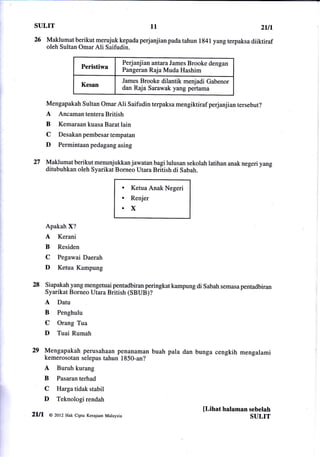 sulrT                                                 11                              zut
26 Maklumat      berikut merujuk kepada perjanjian pada tahun 1841 yang terpaksa diiktiraf
      oleh Sultan Omar Ali Saifudin.

                                          anjian antara James Brooke dengan
                                       Perj
                     Peristiwa         Pangeran Raja Muda Hashim
                                       James Brooke dilantik menjadi Gabenor
                     Kesan
                                       dan Raja Sarawak yangpertama

      Mengapakah Sultan Omar Ali Saifudin terpaksa mengiktiraf perjanjian tersebut?
      A Ancaman tentera British
      B    Kemaraan kuasa Barat lain
      C    Desakan pembesar tempatan
      D    Permintaan pedagang asing


27    Maklumat berikut menunjukkan jawatan bagi lulusan sekolah latihan anak negeri yang
      ditubuhkan oleh Syarikat Borneo Utara British di Sabah.

                                       .     Ketua Anak Negeri
                                       .     Renjer
                                       of,

      Apakah X?
      A    Kerani
      B    Residen
      C   Pegawai Daerah
      D   Ketua Kampung

28    liapakahyang mengetuai pentadbiran peringkat kampung di Sabah semasa pentadbiran
      Syarikat Borneo Utara British (SBUB)?
      A   Datu
      B   Penghulu
      C   Orang Tua
      D   Tuai Rumah

29 Mengapakah perusahaan       penanaman buah pala dan bunga cengkih mengalami
      kemerosotan selepas tahun 1850-an?
      A   Buruh kurang
      B   Pasaranterhad
      C   Harga tidak stabil
      D   Teknologirendah
                                                                   [Lihat halaman sebelah
2Ul    @ 2otz Hak Cipta Kerajaan   Malaysia                                       SULIT
 