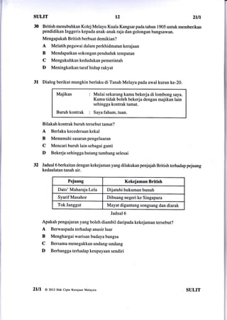 sulrT                                               t2                                         ztn
30     British menubuhkan Kolej Melayu Kuala Kangsar pada tahun 1905 untuk memberikan
       pendidikan Inggeris kepada anak-anak raja dan golongan bangsawan.
       Mengapakah British berbuat demikian?
       A    Melatih pegawai dalam perkhidmatan kerajaan
       B    Mendapatkan sokongan penduduk tempatan
       C    Mengukuhkankedudukanpemerintah
       D    Meningkatkan taraf hidup rakyat


31 Dialog berikut mungkin berlaku di Tanah Melayu pada awal kurun ke-20.
               Majikan               :   Mulai sekarang kamu bekerja di lombong saya.
                                         Kamu tidak boleh bekerja dengan majikan lain
                                         sehingga kontrak tamat.
               Buruh    kontrak :        Saya faham, tuan.


       Bilakah kontrak buruh tersebut tamat?
       A    Berlakukecederaankekal
       B    Memenuhi sasaran pengeluaran
       C    Mencari buruh lain sebagai ganti
       D    Bekerja sehingga hutang tambang selesai

32 Jadual6 berkaitan dengan kekejaman yang dilakukan               penjajah British terhadap pejuang
       kedaulatan tanah air.

                       Pejuang                           Kekejaman British
                Dato' Maharaja Lela             Dijatuhi hukuman bunuh
                Syarif Masahor                 Dibuang negeri ke Singapura
                Tok Janggut                    Mayat digantung songsang dan diarak
                                                 Jadual 6

       Apakah pengajaran yang boleh diambil daripada kekejaman tersebut?
       A   Berwaspada terhadap anasir luar
       B   Menghargai warisan budaya bangsa
       C   Bersamamenegakkanundang-undang
       D   Berbanggaterhadapkeupayaansendiri




2lll    @ 2otz Hak Cipta Kerajaan Malaysia                                                  SULIT
 